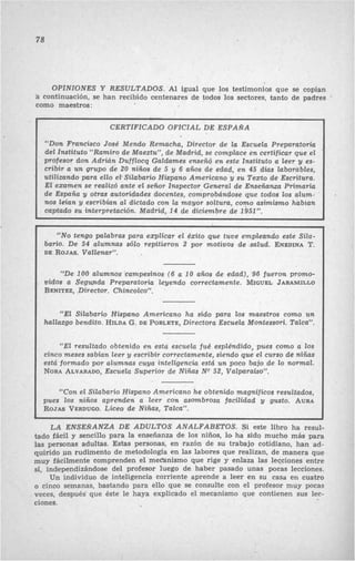 78
OPINIONES Y RESULTADOS. Al igual que los testimonios que se copian
á continuación, se han recibido centenares de todos los sectores, tanto de padres
como maestros:
CERTIFICADO OFICIAL DE ESPANA
“Don Francisco José Mendo Remacha, Director de la Escuela Preparatoria
del Instituto “Ramiro de Maeztu”, de Madrid, se complace en certificar que el
profesor don Adrián Dufflocq Galdames enseñó en este Instituto a leer y es-
cribir a un grupo de 20 niños de 5 y 6 años de edad, en 45 dias laborables,
utilizando para ello el-Silabario Hispano Americano y su Texto de Escritura.
El examen se realizó ante el señor Inspector-General de Enseñanza Primaria
de España y otras autoridades docentes, comprobándose que todos los alum- .
nos leian y escribian a1 dictado con la mayor soltura, como asimismo habían
captado su interpretación. Maürid, 14 de diciembre de 1951”.
“NOtengo palabras para explicar el éxito que tuve empleando este Siia-
bario. De 54 alumnas sólo repitieron 2 por motivos de salud. ENEDINAT.
DE ROJAS.Vallenar”.
“De 100 alumnos campesinos (6 a 10 años de edad), 96 fueron promo-
vidos a Segunda Preparatoria leyendo correctamente. MIGUELJARAMILLO
BENITEZ,,Director. Chincolco”.
“El Silabario Hispano Americano ha sido para los maestros como un
hallazgo bendito. HILDAG. DE POBLETE,Directora Escuela Montessori. Talca”.
“El resultado obtenido en esta escuela fué espléndido, pues como a los
cinco meses sabian leer y escribir correctamente, siendo que el curso de niñas
está formado por alumnas cuya inteligencia está un poco bajo de lo normal.
NORAALVARADO,Escuela Superior de Nigas NQ52, Valparaiso”.
“Con el Silabario Hispano Americano he obtenido magnlficos resultados,
pues los niños aprenden a leer con asombrosa facilidad y gusto. AURA
ROJASVERDUGO.Liceo de Niñas, Talca”.
LA ENSEÑANZA DE ADULTOS ANALPABETOS. Si este libro ha resul-
tado fácil y sencillo para la enseñanza de los niños, lo ha sido mucho más para
las personas adultas. Estas personas, en razón de SU trabajo cotidiano, han ad-
quirido un rudimento de metodología en las labores que realizan, de manera que
muy fácilmente comprenden el mec“anismo que rige y enlaza las lecciones entre
sí, independizándose del profesor luego de haber pasado unas pocas lecciones.
Un individuo de inteligencia corriente aprende a leer en su casa en cuatro
0 cinoo semanas, bastando para ello que se consulte con el profesor muy pocas
veces, después que éste le haya explicado el mecanismo que contienen sus lec-
ciones.
 