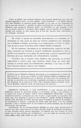 .79
Como es sabido, han existido siempre dos grandes obstáculos para que los
adultos aprendan a leer: el amor propio -mal entendido- y el factor tiempo.
Con este Silabario la persona puede aprender en s u casa en los momentos en
que le sea mas cómodo; y, además, en tales circunstancias no estará a la vista de
personas cuya presencia desearía eludir. La facilidad con que aprende a leer
por su propio esfuerzo le produce tanta alegría, que se redobla el entusiasmo a
.medida que avanza en este campo que le fué por muchos años inaccesible y,
sin embargo, anhelado.
“He tenido el agrado de presenciar personalmente los resultados sor-
prendentes de todo punto de vista que obreros analfabetos- han alcanzado
con el Silabario Hispano Americano y su complemento, el Texto de Escri-
tura, de que es autor el profesor señor Adrián Dufflocq Galdames.
“En los exúmenes, efectuqdos e n un establecimiento industrial de San-
tiago, comprobé que hombres y mujeres analfabetos aprendieron a leer y
escribir correctamente e n un plazo de sesenta días, y fueron suficientes seis
lecciones para que alcanzaran este extraordinario resultado.
<<Consideroque e¿ profesor señor Dufflocq esta p7‘estando un servicio
inapreciable a nuestro pais, cuyo Gobierno actuul Zwha con tesón para
extirpar la funesta playa del analfabetismo. Santiago, 2 de mayo de 1947.
JUAN PRADENASMvÑoz. Ministro del Trabajo”.
6
t 1
Certifico que el Silabario Hispano Americano y su compleme‘nto el Texto de
Escritura H.A., de los que es autor el señor Adrián Dufflocq Galdnmes, han
sido adoptados oficialmente por el Ejército de Chile para sus Escuelas Pri-
marias, en atención a los excelentes resultados obtenidos en todas las Unida-
des. Santiago, 26 de febrero de 1953: (Fdo.) ERNESTOMEDINAPARKER.Gene-
ral de Brigada, Inspector Gyal. de Instrucción del Ejército.
OBSEQUlO ESPECIAL A LOS MAESTROS. A todo maestro que desee
alfabetizar grupos de personas adultas, en brevísimo tiempo y sin esfuerzo, se
le remite. por correo el folleto “GUIA PARA ENSEÑAR ADULTOS”, en.forma
totalmente gratuita, cualquiera que sea el país y lugar donde se encuentre, bas- ,
tando para ello dirigirse al autor de este Silabario: Adrian Dufflocq Galdames,
Casilla 4195, Santiago de Chile. En esta Guía se explica la manera de enseñar a
las analfabetos a conocer y manejar los libros, para que éstos, a su vez, puedah
aprender a leer y escribir solos en SUS hogares en pocas semanas, con la mínaima
intervención del profesor.
IMPORTANTE.En la correspondeneia dirigida al autor debe mencionarse el
número que lleva cada libro en su final. De este modo se facilitará enormemen-
te toda consulta sobre precios especiales. Al hacerlo hay que indicar el valor
exacto que le han cobrado PO? el Silabario, y en qué clase de moneda, pues el
autor desea evitar todo abuso en este sentido.
 