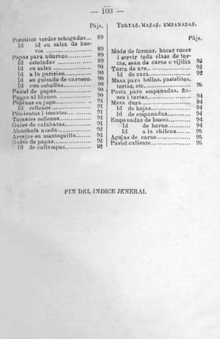 .
. .
103
PAjs, I

...

!riles rehogado3
en salsa de hue- 89

........................
adornos............. 89
tdas ................. 89
lsa. ....................
)ansten.............. 2
W
!

.isado de carnero
ollollaa ...............
spas ...................
..................
jug0 ..................
108 .....................
toinales ............
llenos.................
Ialmzas ..............
.*atla..................
R1,CO

........

inantequillx

...................
II~lnpas
..............

.I>“”

TORTAS, MASAS. EMPANADAS.

I

Pkjs

.

Modo de formar. hacer COCer
i gepvir toda clase de t0.P
t2.q. man d e carne o vijilia 92

......................
......................
.........................

92
Torts de ave
Id de caza
92
&ln~.a
pars hollos. pa6telitos.
9‘)
%
t
tortas. etc
Pasta para empanadas. An.-

*’
‘>

91

‘1
91

.......................
..........................

nes i tortas

&fa.sa dura

..................... 94
............ 94
............ 94
94
....... 95
95
..................... 95

id de iiojas
Id de empanadas
Empanrrdas de huavo
~d
de Iiorno ............
~d
a 1% chilena
“ Agujas de carne ..................
9
‘ Fastel caliente
92

‘l
‘1
‘2

FIN DEL ISDICE JENERAI.

94
94

 