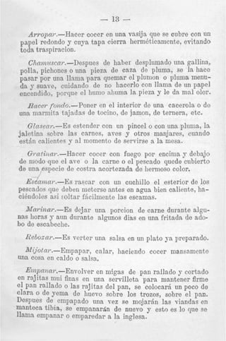 - 13 Awopai-.-Hacer cocer en una vasija que se cubre con un
papel redondo y cuya tapa cierra hermbticamcnte, evitando
toda traspiracion.
Chnmztscnr.-Despues de haber desplumado una gallina,
polla, pichones o una pieza de caza de pluma, se la hace
pasar por una llama para quemar el plumon o plunla menuda y suave, cnidando de no hacerlo con llama de un papel
encendido, porque el humo ahuma la pieza y le da mal olor.
Haeel- fordo.-Poner en el interior de una cacerola o de
una niarmita tajadas de tocino, de jamon, de ternera, etc.

Glnssar.--Es estender con un pincel o con una pluma, 1s
jaletina sobre las carnes, aves y otros manjares, cnando
estdn calientes y a1 momento de servirse a la mesa.
G ~ a t i i 2 a ~ . - H a c e r cocer con fuego por encima y debajo
de modo que el aye o la came o el pescado quede cubierto
de una especie de costra acortezada de liermoso color.
Esca??za~.--Es rascar con un cuchillo el esterior de 10s
pescados que deben nieterse antes en agua bien caliente, hacikndoles asi zoltar fticilmente 13s escamas.

Mnrinnr.-Es dejar una porcion de came durante algunas horas y aun durante algunos dias en una fritadn de adobo de escabeche.
RebozaT.--Es

verter. una salsa en un p h t o ya preparado.

Mijotnr.-Empapar,
calar, haciendo cocer mansamcnte
una cosa en caldo o salsa.
E??zpnnnr.-Envolver en migas de pan rallado y cortado
en rajitas mni finas en una servilleta para mantener firme
el pan rallado o las rajitas del pan, se colocarj un poco de
clara o de yema de huevo sobre 10s trozos, sobre el pan.
Despues de empapado una vez se mojarjn las viandas en
manteca tibia, se empanarrin de nuevo y esto es lo que se
1h-m empannr o emparedar a la inglesa.

 
