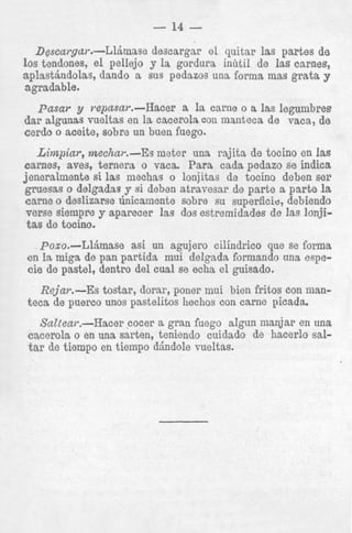 - 14 D~scargar.-Ll&nase descargar el quitar las partes de
10s tendones, e l pellejo y la gordura inhti1 de l a s carnes,
aplastindolas, dando a sus pedazos una forma mas grata y
agradable.

pasar y repasar.-Hacer a la carne o a Ias Iegumbres
d a r slgunas vueltas en la cacerola con manteca de vaca, de
cerdo o aceite, sobre un buen fuego.
Limpiar, mechar.-Es meter una rajita de tocino en Ias
carnes, aves, ternera o vaca. Para cada pedazo se indica
jeneralmente si las mechas o lonjitas de tocino deben ser
gruesas o delgadas y si deben atravesar de p a r t e a p a r t e la
carne o deslizarse h i c s m e n t e sobre su superficie, debiendo
verse siempre y aparecer las dos estremidades de las Ion&
tas de tocino.
Poso.-LlLmase
asi un agujero cilindrico que se forma
en la migs de pan partida mui delgada formando una especie de pastel, dentro del cual se echa el guisado.
Rejar.-Es tostar, dorar, poner mui bien fritos con manteca de puerco unos pastelitos hechos con carne picada.
Saltear.-Hacer cocer a gran fuego aIgun manjar en una
cacerola o en una sarten, teniendo cuidado de hacerlo saltar de tiempo en tiempo dindole vueltas.

 