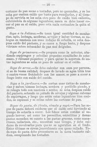 __

COrtezas ae pan secas o tostaaas, pero no quemaaas,
echa por encima caldo que baste para rernojarlas, y a:1 tiemPO de servirla se les echa otro poco de caldo bien cadiente,
c u b r i h d o l a de algunas legurnbres; nunca se debe hac:er coc e r el pan en el caldo, pues esta mala costumbre le quita e l
gusto.
__c

Sopa a la Juliana.-Se
toma igual cantidad de zanaliorias, apio, lechuga, acederas, arvejas y hahas tiernas, se rehogan en manteca con unas rodsjas de cebolla, se echa despues caldo del puchero, y se cuece a fuego lento, y despues
vikrtase sobre rebanadas de pan mui delgadas.

Sopa de priwzavera.--So prepara como la anterior, aiiadiendo espjrragos y cebollas pequefias escaldadas de antemano, y rBbanos pequeiios; y para quitar la aspereza de est a s legumbres se echa un poco de azhcar en ei caldo.
Sopa d e awoa.-Se dehe calcalar una onza por persona,
si es de buena calidad; despues do lavado en agua tibia tres
o cuatro w c e s frotjndolo con lss manos, se pone a cocer a
fuego lento con caldo del cocido.

Sopa a la jardinera.-Se cortan unas tiritas de zanahorias y nahos; t6rnese lechuga, acedera y perifollo picado, y
se rehoga todo con manteca o aceite; se echa despues caldo
del puchero, echando un puiiado de arvejas y algunas cabezas
de espirragos, y luego que estbn estas legumbres bien cocidas, se espuman y se echan sobre las cortezas de pan.
Sopas d e pasla, de fdcula, sdmola y sag&.-Para las sopas de pasta deberj cuidarse que el caldo est6 hirviendo a1
tiempo de echarla a cocer. Los fideos estjn cocidos a1 segundo hervor, asi coni0 10s pececillos, estrellitas y demas
pastas menudas; en cuanto a las pastas gruesas, como macarrones, tallarines, etc., necesitan mas tiempo, y debe cuidame de revolverlos para queno se agurullen en el fondo.
Estas ultimas se sirven jeneralnieiite con queso rallado. Tod a sopa de pasta debe presentarse en la mesa bastante caldoss. esceptuando las tostadas.

 
