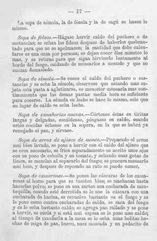 ula y la de sag6 se hacen lo

irvir caldo del puchero o de
iespues de haberlos quebrantado para’que no se apelmacen; la cantidad que debe calcularse es una onza por persona; se dejan cocer diez minutos lo
mas, y se retlran para. que sigan hirviendo lentamente a1
horde del fuego, cuidaudo de menearlos a menudo y que no
cuezan demasiado.
s o p a d e s2moZa.-Se cuece el caldo del puchero o sustancias y se echa 1s shmola; obsarvese que estando mas suj e t a esta pasta a aglutinarse, es menester meiiearla mas continua,mente que las demss pastas: media hora es suficiente
para cocerse. La skmola en leche se hace lo mismo, solo que
en lugar de caldo $e echa leche.

Sopa d e zanahoTias nusvas.-C6rtense kstas en tiritas
largas y delgadas, esciildense, p6nganse en caldo, cuando
est& cocidas kchense en la sopcra, en la que se habr5 ya
remojado ei pan, y sirvase.
Sopa d e arroz d e ajiaco d e nzonte.-Preparado el arroz
mui hien lavado, se pone a liervir con el caldo del ajiaco que
se crea necesario, se Men separadamente en aceite unos ajos
con un poco de cebolla y un tomate, y echando unas gotas de
limon, se mczclan a1 separarlo del filego; se procura menearlo
mui bien, y despues de reposado un rato se puede comer.
Sopa d e ca.mavones.-Se ponen las cjscaras de 10s camarones a1 horno para que se tuesten bien; se machacan hasta
hacerlas polvo; se pone en una sarten 1
tequilla; cuando est6 derretida se le u
cucharada de harina, se revuelve bast
l e pone como cuatro cucharadas de ca
Y se le echa bastante caldo; se agrega
a hervir, se cuela y si est& mui espesz
a1 tiempo de maiidarla a la mesa se le
chas de miga de pan, huevo, nuez most

. ..

 