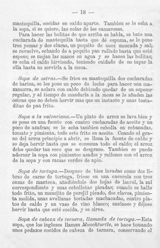 no del arroz principie a abrir, se llena la fuente de caldo y
se deja hervir hasta que se consuma todo el caldo; el arroz
debe quedar tan seco que se desgrane. Tambien se puede
adornar la sopa con pimientos asados y rellenos con el arroz
de la sopa y con ramas verdes de apio.

Sopa de to?-tuga.-Despues de bien lsvadas como dos Jibras de carne de tortuga, friese en una cacorola con tres
onzas de manteca, aiiadihdole dos hojas de lawel, la sal
cori3espondiente y unas cebolletas picadas; cuando se halle
todo frito, un manojito de perejil picado, dos clavos, pimienta molida, unas avellanas tostadas machacadas, cuatro platos de caldo y un vas0 de vino blanco; saztnese y d6jese
hervir hasta que est6 cocida, y se sirve.

Sopa de cabeza de ternern, Uamada de tortuga.-Esta
sopa, que 10s ingleses llaman iliuockturtle, se hace tomando
UDOS pedazos cocidos de cabeza de ternera, conservando el

 