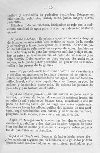 - 19 pellejo y cortindola en pedacitos cuadrados. P6ngas;e en
ello tomillo, cebolleta, laurel, setas, jalnon magro, c lavo,
pimienta.
AIezclese todo con manteca, hacihdose un rojo con la Suficiente cantidad de agua para la sopa, que debe ser bas1bante
espesa.

Sopa de .rnachas.-Se echan a cocer en la concha desp e s
de layadas; cuando esten bien cocidas se sacan de la colncha
Y se vuelven a lavar para quitarles la arena. Se frie UI1 poco de cebolla en rebanadas en un poco de color, tambic?n se
frie la harina, se le pone las verduras molidas y deja c;dentar un rato y se le echa encima el caldo de 1as machas Y se
deja hervir. Debe quedar un poco espesa. Se cuela en la
sopera; se le puede poner pedacitos de pan fritos en mamtequilla y Ias presas de la gallina.
Sopa de pescado.-Se
y cebollas en manteca;

hace tomar color a unas zanahcirias
aiiade despues si se quierr? nlgunos cangrejos humedeci6ndolos con agua, aiiadihdolei9 tomillo, laurel, clavo, una copita de vino blanco, un poco de
az6car y hacihndolo cocer todo. Se colocan 10s pedazc1 de
s
6e le

n n o n q r l n J YQL' t nU VtUn c l n " L a
nn
F"""uu" 77 n o m " " c Y "

nl n ~ l r l n
" I "WLUW.

Sopa de albondiguitlas.-En una sarten se ponen cuatro
huevos, un vas0 de leche, dos onms de manteca fresca, un
poquito de sal y pimienta; biitase todo, mezclhdolo con un
poco de harina, hasta que se haga una mas8 consistente;
despues se hacen las albondiguillas del tamaiio de una aceituna, espolvoredndolas con harina y se frien en manteca;
p6nganse en la sopera, y se vierte encima el caldo.

S< de Zentejus.-Se
'pa
cuecen las lentejas en caldo con
zanahorias, cebollas y dos clavitos de olor; despues de estar
bien cocidas se cuelan 7 se echan a la sopera sobre pedacitos cle pan fritos en mantequilla.
Sapa a Z Con&.-Si
a
despues de haber hecho cocer fredoles quedasen algunos que no hubiesen sido guisados pod&
qnrovecharse machachdolos en un almirez, pasindolos por

 