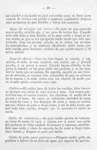 i fuese p a r a

---

--

. -.
. .

. . I . .~ . . . -.
..
. . . . -. ,
.

~

______ despues
lolo

unos pedacitos de pan dorados y fritos con manteca.

Sopa de a m e j n s con rrwoz.--Xe pone en una cacerola
mantaquilln, cebolla, ajo y un poco de harina flor. Cunndo
esto est6 frito y bien dorado, se le pone caldo y luego el arroz crudo, a1 que se irA agregando caldo hasta que est6 sancochado. Una vez en este estndo, se le echan las arvejas
ya ssncochadas, y se continua niiadiendo caldo linsta que
est6 cocido, pero teniendo cuidado de que quede espeso y el
arroz entero.
Solin de chovos.-Una vez bien limpia In concha, y asf,
entera, se echa en una cacerola con aceite, ajo y perejil
picndo, y se ponen a cocer. Cuando hayan sbierto, se l e s
quita la concha, se les pone caldo del puchero y se les deja
hervir liasts qne se cuezan. En seguida, cuando ya sea tiernpo de servirla, se tuesran bien rebanadas de pan, se colocan
en la sopera y se echa sobre estn 10s choros, de modo q u e
en el aeto queda snzonada esta sopa.
Caldos.-El caldo, base de todos 10s cocidos, debe hacerse sinmpre con carne la mas fycsca y sana. Los trozos preferibles son: el cuarto trasero, las chuletas, el medio. de Ia
pierna y el lomo. So cuece en snficiente cantidad de agua
un trozo de vaca y 10s dcapojos de aves y caza; se sazona
con sal, rakes, se pone a fuego lcnto, y asi se deja hasta que
est6 todo bien cocido; siempre quc se necesite el caldo. se
cuela.

Caldo de sustancias.-Se pone media pierna de ternera?
un trozo de came de vacn y alguna ave a cocer con caldo
del puchero; se tiene cuidado de menear y espumar, aiiadi6ndole mas caldo y clavo de especia; ha de cocer a fuego lento
cioco horas, y despues s9 pasn por tamiz.

. .

Caldo de pollo p a m enfermos.--P6ngase medio pollo sin
. .
goraura a nervir en un .., ae agua por espacio a e una noiitro .

 