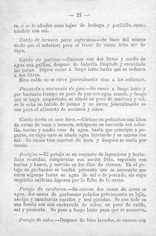 ra, y sc le aiiaden unas hojas de lechuga y perifollo, sa
n
n6ndolo coN sal.
Galdo

0

l e r n e m p m a enfel-mos.-Se

hace del min

incao que el anterior; per0 el trozo de came debe ser

1113

tap.
CalcZo de gallinu.-Cudzase

con dos litros y medio de

agua una gallina, despues de haberla liiiipiado y escaldado
la? patas. DAjese cocer a fuego lento hasta que s0 reduzcn
a dos litros.
Este caldo no se s h e jenerdmente sin0 a 10s enfermos.

Panatela o suslnncia cle pan.-% cuece a fuego lento y
por hastante tiempo un poco de pan con agua comun, y luego
que se haya empastado, se aiiade un poco de manteca y sal,
se le eclia un batido de yemas y se sirve; jeneralmente se
usa para e l aliment0 de ancianos y nifios.
Caldo Ziecho eiz una horn.--C6rtese en pedacitos una libra
de c a m e de vaca Q ternera, reh6guesc en cacerola con cebolla, tocino y modio vas0 de agua, hasta que principie a pegarse, en cuyo cas0 se anade agua birviendo y se eazona con
sal. Se cuece tres cuartos de hora y despues se cuela por
taniiz.
potn;ies.--El potaje es un conjunto de legambres y hortalizas reunidas, compuestas con aceite frito, espesado con
harina y huevo, y servido en 10s dias de vibrnes. En el pot a j e de garbanzos se t e n d r j presente que es necesario que
est& algunas horas en agua de sal o de pescado, sin cuyo
requisito saldrian jsperos por la falta de la came.

Potcl;ie de vercZawus.--Se cuecen dos onzas de arroz en
agua, dos onzas de garbanzos pelados pr&.'
acelga y zanahorias cocidas y mui picadas
una fuente con una cucharada de color, un
sal y pimienta. S e pone a fuego lento para
P o f q j e de coles.-Despues

de bien lavnd

 