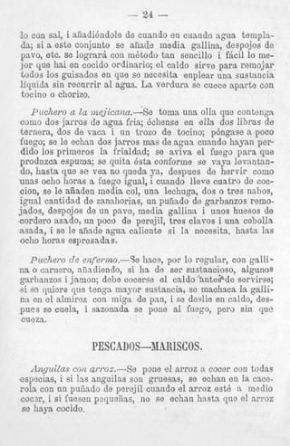 ! con sal, i aiiadikndole de cuando en cuando agua templao

da; si a este conjunto se aiiade media gallina, despo-jos de
pavo, etc. se logrard con mQtodo tan sencillo i f&il lo mejor que hai en cocido ordinario; el caldo sirve para remojar
todos 10s guisados en que se necesita enplear una sustancia
liquida sin recnrrir a1 agua. La verdura se cuece aparte con
tocino o chorizo.
Pucliero a la mejicnna.-Se
toma una olla que contengn
como dos jarros de agua fria; Qchense en ella dos lihras de
ternera, dos de vaca i un trozo de tocino; p6ngase a poco
fuego; se le echan dos jarros mas de agua cunndo liayan perdido 10s primeros la frialdad; se ariva el fuego para que
produzca espuma; se quita Bsta conforme se vaya levantando, hasta que se vea no queda ya, despues de hervir como
unas ocho horas a Euego igual, i cuando lleve cuatro de coccion, se le aiiaden media col, una lechuga, dos o tres nehos,
igual cantidad de zanahorias, un puiiado de garbanzos remojados, despojos de un pavo, media gallina i unos huesos de
cordero asado, un poco de perejil, tres clavos i una cebolla
asada, i se le afiade agua caliente s i :a necesita, hasta 1as
ocho horas espresadas.

Puciiaro d e enfermo.-Se hace, por lo regular, con gallina o carnero, niiadiendo, si ha de ser sustancipso, algunos
garbanzos i jsmon; debe cocerse el caldo &nte$de servirse;
si so quiere que tenga mayor sustancia, se machaca la gallin:t en el almircz con miga de pen, i se deslie en caldo, despues se cuela, i sazonada se pone a1 fuego, per3 sin que
cueza.

PESCADOS--1IARISCOS.
Anyuilas con arroz.-Se
pone e1 nrroz a cocer con todas
esppcias, i si las anguilas son gruesas, se echan en la cacerola con un puiiado de pere,jil cuando el arroz est6 a medio
coc?r, i si fuesen pzqueiias, no se echan hastn que el arroz
s e haya cocido.

 