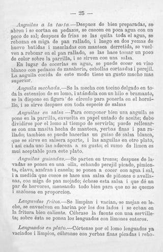 - 35 e.-Despues de bien preparadas, se
iazos, se cuecen en poca agua con un
frias se las p i t a toda el agua, se
n rallado, i luego en dos yemas de
idas con manteca derretida, se vuelrallado, se las hace tornar un poco
a, i se sirven con una salsa.
8 en agua, se puede cocer en vino
mnhoria, cebollas cortasdas i perejil.
ste modo tiene un gusto mucho mas
3e la mecha con tocino delgado en toi atbndola con un hilo o bramante,
de circnlo para ponerla en el hornion toda especie de salsas
n,byLLDLLcJ
G,c
--Para componer bien una anguila se
pone en la parrilla, envuelta en papel untado de aceite; debe
dividirse por el lomo a1 tiempo de servirla; puede rellenarse con una masita hecha de manteca, yerbas finas i pan rallado; tambien se puede hacerlas un guiso de salsa blanca,
que se sirve en salsera apnrte, i las anguilas en otro plato,
i asi cads uno las aderezn a su gusto; el zumo de limon e s
mui aceptable para este plato.
Anguilns gzcisndns.-Se parten en trozos; despues de lavadas se ponen en una olla, echando perejil picado, pimicnta, clavo, azafran i canela; se ponen a cocer con agua i sal,
i a medids que cuece se hace una salsa de piiiones o avellanas, con miga de pan mojado; Bchese esta salsa i que de un
par de hervores, rneneando todo bien para que no se queme
i sazcinese en proporcion.
10,

c)(rDLoLc

Lel7gzc.tclos fri/os.--Se
limpian i vacian, se mojan en lethe, se envuelven en harina por 10s dos lados i se echan en
la fritura bien caliente. Citbrase la fuente con u n a servilleta; sobre Bsta ee ponen 10s lenguados con limones enteros.

Lerigundos e12 plnto.-C6rtense por el lomo lenguados ya
vaciados i limpios, c6bransc con yerbas finas picadas i reho-

 