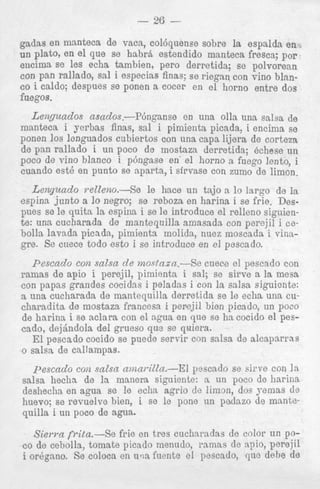 - 26

-

gadas en manteca de vaca, colbquense sobre la espnlda en
un plato, en el que se hahrh estendido manteca fresca; por
encima se 10s echa tambien, pero derretida; se polvorean
con pan rallado, sal i especias finas; se riegan con vine blanco i caldo; despues se ponen a cocer en el horno entre dos
fuegos.

Lenguados asados.-Pbnganse
en una o h una salsa de
manteca i yerbas finas, sal i pimienta picada, i encima se
ponen 10s lenguados cubiertos con una capa lijera de corteza
de pan rallado i un poco de mostaza derretida; echese un
poco de vino blanco i pbngase en' el horno a fuego lento, i
cuando est6 en punto se aparta, i sirvase con zumo de limon.

L e q u a d o relZeno.-Se le hace un tajo a lo largo de la
espina junto a lo negro; se reboza en harina i se frie. Desp e s se le quita la espina i se le introduce el relleno siguiente: una cucharada de mantequilla amnsada con perejil i cebolla lavada picnda, pimienta molida, nuez moscada i vinagre. Se cuece todo esto i se introduce en el pescado.
Pescado con salsa de mosdazn.-Sc cuece el pescado con
ramas de apio i perejil, pimienta i sal; se sirve a la mesa
con papas grandes cocidss i peladas i con la salsa siguicnte:
a una cucharada de mantequilla derretida se le echa una cucharadita de mostaza francesn i perejil bien picado, un poco
de harina i se aclara con el agua en que se ha cocido el pescado, dejdndola del grueso qu3 se quiera.
El pescado cocido se p e d e servir con salsa de alcaparras
o salsa de callampas.

pescado con. salsa amai-iZZa.--El yescado se sirve con l a
salsa hechn de la manera siguiente: a un poco de harina
deshecha en agua se le echa agrio de limon, dos yemas de
huevo; se revuelve bien, i se le pone n n padazo de mantequilla i un poco de agua.
Sierra frita.-Se frie en tres cucharadas de color un poco de ceholls, tomate picado rnenudo, ramns de npio, perejil
i orbgano. Se coloca en u m fuente el pescado, que delle de

 