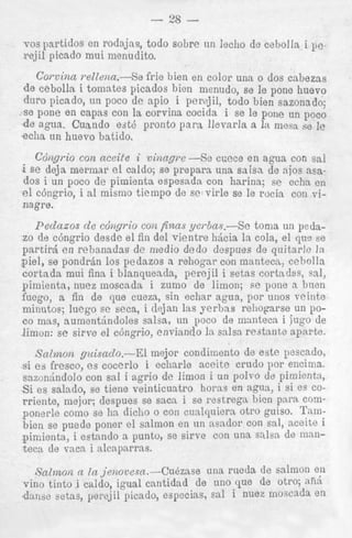 - 28 vos partidos en rodajns, todo sobre un lecho de ceholla i 11~fejil picado mui menudito.

Corvina relZeizcc.--Se frie bien en color una o dos cabezas
de cebolla i tomates picados bien nienudo, se le pone huevo
duro picado, un poco de apio i perzjil, todo bien sazonado;
se pone en capas con la corvina cocida i se le pone un poco
de agrra. Cuando est6 pronto para Ilevarla a In mesa se le
echa un huevo batido.
Cdtigrio con a c d e i v i m p e -SE! coece e n agua con sal
i se deja mermar el caldo; se preparn una saisa de njos nsados i un poco de pimienta espesada con harina; se ccha en
el ccingrio, i a1 mismo tienipo de se virle se le rticia con vinagre.
Pednaos de cdngrio COEZfinas ycrbas.--Xe toma un pedazo de c6ngrio desde el fin del vientre hQcia la cola, el qu" se
partird en rebanadas de niedio dedo despues de quitarlc In
piel, se pondrhn 10s pedazos a rehogar con mantecn, cebolla
cortada mui fina i blanqnenda, percjil i setas cortndas, sal,
pimienta, niiez moscada i zumo de limon; sc pone a brien
fuego, a fin de que cueza, sin echar agua, por unos veinte
minutos; luego se seca, i dejan las yerbns reiiogarse un poco mas, aumentllndoles salsa, nn poco de m:intecn i iugo de
limon: se sirve el ccingrio, envinndo In aalsn restnnte npnrte.
Snlmoia guisado.-El
mejor condinlento de estc pescado,
si es fresco, es cocerlo i echsrle accite crudo por encima.
sazon5ndolo con sal i ngrio de limon i un polvo de pimientn,
Si es salado, se tiene veinticuntro horns en agua, i si es corriente, nlejor; clespues se saca i se restregn bicn para componerle como se hn dicho o con cunlquiera otro guiso. Tambien se puede poner cl salmon en u n nendor con sal, nceite i
pin:ienta, i estnndo a puntu, se sirve con una saha de mnnteca de vaca i alcapnrras.
I ~ a z m ~ r lILL jeiiove.sn.-Ci16zase
(6
una ruedn de salmon en
vino tinto i caldo, igual cantidad de uno que de otro; afi6
.danbe setas, perejil picado, especias, en1 i nuez moscada en

 