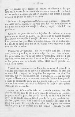 - 29 pol^^, 1 cuando est6 cocido se retira, aiiadiendo a lo que
estA en la cacerola un trozo de manteca mezclado con harina; se reduce despues de haberlo pasado por tnmiz, i cunndo
est&en su punto se echa el salmon.

Salmon a la espa+loln.-Cudzase con puerros i pimienta
en caldo corto blanco, i sfrvase con 10s mismos puerros, o
bien con un picado de perejil i cebolla, espolv whndolo con
pimienta.
salmon en pardZa.--las
tajadas de salmon crudo se
en un adobo de aceite, nl que se ha de haber afiadido
sal, trozos de cebolla i perejil. Se saca a1 cab0 de una hora,
i se pone en las parrillas, humedecihdolo con el dicho adobo; luego se sirve con una salsa blanca de alcaparras o bien
con una de tomates.
porion

p e j e m y e s awollados -Se frie cebolla inui f i n s i huevo
duro, ambos picados; se le pone niiga de pan, i se rellenan
10s pejereyes, que ya deben estar preparados, limpios i sin
espinas; se colocan en una fuente: so les echa ngna con sal, i
s e les pone a hervir, echando sobre ellos huevo picado i cebolla bien picada.
Pastel d e pescndo.--Un dia antes se echa el pescado en
vinagre con pedazos de cebolla i pimienta entera; a1 otro dia
se saca del vinagre, se le quitan las espinas i se pica b k n
menudo. Se frie en mantequilla o grasa; se le echs un poco
de pan rallado, un poco de nuez moscada, huevo duro picado
I mldo 10 suficiente para que no quede mui cla1-0. s e coloca
3n una fuente con una niasita delgnda de haja o cualquiera
-+.,- . ~ - >-1:--.l---

 