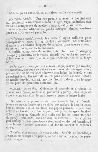 - 31 A1 tiempo de servirlo, si se quiere, se le echa aceite.
pescado asado.-Una vez puesta a asar la c o n ina con
sal, comienza a untArsele a medida que vaya asandose con
un alifio compuesto de aceite, vinagre, sal y pimienta.
A este mismo aliiio se le puede agregar alguna Verdut'a
1

para servirla con el pescado.

peJieTeyes coc;clos.-Se
les echa el agua caliente para
lesespinarlos, p r o sin quitarles e l espinazo. ES suficiente
?1
agua que destilan despues de lavados para que se cuezan.
Se ponen, pues, asi en la acerola.
Un alifio compuesto de aceite, &id0 de limon (0 vinagre)
perejil y pimienta, se les echa cuando ya estln un poco cocidos con sa1 para que se sigan cociendo con 61 a fuego
lento.
pejereyes en vinape.-Se frien 10s pejereyes (no mucho)
en manteca, despues se echan en un poco de vinagre que a
prevention se habrS hecho hervir con hojas de laurel, y que
ya estarA frio. En seguida se les pone encima media botella
de aceite hervido con ajo molido. Sobre todo est0 se le agrega un poco de pimienta bien molida.
Pescado 6o?-mcho.--Colocado el pescado en el tiesto en
que se va a hacer, se le echa pimienta y pcrejil, una capa de
vi110y otra de salsa de callampas y cuece a fuego lento.

Bacalao con papas a lo cnnai.io.-Se limpia i desala;
friase en aceite hastn que se dore por ambos !ados; 88 sacs;
i en el mismo aceite se frien las papas peladas i partidas;
Bchase el bacalao con las papac: i un jarro de agua, hacibndole que hierva. Cusndo esth todo cocido, se toma un poco
de Perejil, pimienta, unas hehras de azafran i una mign, de
Pan l*emojada; desliase todo csto ,-on el cnldo del bacalno, i
se echa en el guiso; sazbnese, i a1 dar un hervor se separa i
rie el bncalao, i
un poco de pere-

 
