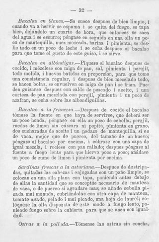 - 32 Bacalao en EZanco.--; Se cuece despues de bien limpio, i
cuando va a hervir se espluma i se quits del fuego, se t a p s
bien, dejandolo un cuart, de horn, que entonces se saca
o
del agua i se escurre; p6nigase en seguida en una olla un poco de mantequilla, nuez nioscada, harina i pimienta; se deslie todo en un poco de leche i se echa despues el bacalao
para que tome el gusto dt este guiso, i se sirve.

BacaZno en nZbdndigas.-Piquese el 1)acalao despues de
cocido, i mhzclese con miga de pan, sal, pimienta. i perejil,
todo molido, i huevos batidos en proporcion, para que tome
una consistencia regular, i despues de bien mezclado todo,
se hacen bolas, se envuelven en mi@ de pan i se frien. Pueden guisarse despues con caldo de pescado i aceite, i una
corteza de pan mezclada con perejil,. pimienta i un poco dc
azafran, se echa sobre las albondiguillas.
Bacalao a In fi-ancesa.--Despues de cocido el bacalno
tbmese la fuente en que h a p de servirse, que debera ser
un poco honda; pbngase en ells un poco de cebolla, perejil,
ruedas de limon sin cjscara ni pepita, pimienta en grano,
dos cucharadas de aceite i un pedazo de mantequilla, si es
de vaca, mejor que de puerco, del tamafio d e un huevo;
pbngase el bacalao por encima, i c6brase con una capa de
igual mezcla, i rociese con pan rallado; despues pbngase a1
fuente a fuego lcnto para que hiervn poco a poco; afGdage
un poco de zumo de limon i piniienta por encima.
S a r d i n a s frescns n la asturiana.-Despues de destripadas, quitadas las cabszas i enjugadas con un pafio limpio, se
colocan en nns olla plana con t a p ? poniendo antes debajo
de ellas la cantidacl que se conceptue necesaric; de manteca
de vaca, o de puerco si agrndare mas; se aiiade cebolla picada mui menudn, c u b r i h d o l a s con otra capa de manteca,
tomate asado, pelado i mui picado, ma hoja de laurel; COlbquese la olla dispuesta de este modo a fuego lento, poniendo fuego sobre la cubierta p a r a que se asen con igualdad.

Ostras a la p o l l d z.--Thense

las ostras sin concha,

 