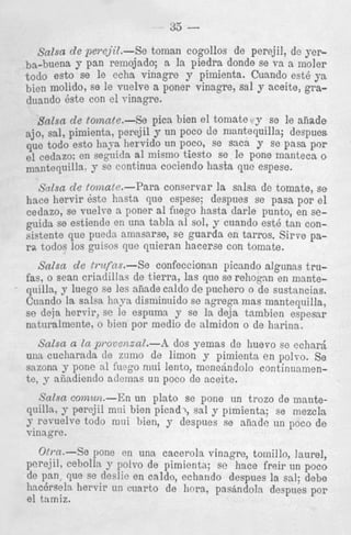 33

-

Salsa de perejit.-Se toman cogollos de perejil, de yerba-buena y pan remojado; a la piedra donde se va a moler
todo esto se le echa vinagre y pimienta. Cuando est6 ya
bien molido, se le vuelve a poner vinagre, sal y aceite, graduando 6ste con el rinagre.

Salsa de tomate.-Se pica bien el tomate y so le aiiade
ajo, sal, pimienta, perejil y un poco de mantequilla; despues
que todo est0 liaya hervido un poco, se Sac8 y se pasa p9r
el cedazo: en seguida a1 mismo tiesto se le pone manteca 0
mantquilla. y se continua cociendo hasta que espese.
,'j'dsa de lomate.-Para conservar la salsa de tomate, se
hace hervir 6ste hasta que espese; despues se pasa pop e l
cedazo, se vuelye a poner a1 friego hasta darle punto, en sep i d a se estiende en una tabla al sol, y cuando est6 tan consistente que pueda amasarse, se guarda en tarros. Sirve para. todos 10s guisos que qnieran hacerse con tomate.

Salsa de tmfns.-Se
confeccionsn picando algiinas trufas, o Sean criadillas de tierra, las que se rehognn en manteqnilla, y luego se les aiiade caldo de puchero o de sustancias.
Cuando la salsa h a p disminuido se agrega mas mantequilla,
se deja hervir, se le espuma y se la deja tambien espesar
naturalmente, o bien por rnedio de almidon o de harina.
Salsa LI In provenznZ.--h dos yemas de huevo se echard
una cucharada de zumo de limon y pimients en polvo. Se
sazona y pone a1 fuego miri lento, menebdolo continaamsnte, y aiiadiendo adonas un poco de aceite.
Salsa comun.-En un plato se pone un trozo de mantequilla, perejil mni bien picad?, sal y plmienta; se mezcla
y rcvuelve todo mui bien, y despues se aiinde un poco d e
vinngre.
O m . - % pone en una cacerola vinagre, tornillo, laurel,
perejil, cebolla 9 polvo de pimienta; se hace freir tin poco
de ?an, que se deslic en caldo, echando despues la sal; debe
haccrseln hervir un cnarto de hora, pasindola deepues por
el t:lmiz.
Q

 