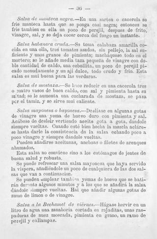 - 86

-

Salsa de ,muleca nep a-En una sarten o cacero!a se
frie manteca hasta que se ponga casi negra; entonces se
frie tambien en ella un 1
foco de perejil, despues de frito,
vinagre, sal, y se dej R coc cerca del fnego un instante.
:er
Salsa habaiae?a cvucla.-Se tomn calnbaza amarilln. cocida on una olla, trds tom ates asados, sin pellejo, la sal suficiente y unos granos de pimienta; machjquese todo cn el
mortero; se le aiiade mod ia taza peqneiia de vinagre con doble cantidad de caldo, un: L cebollita, un poco de perejil picado monudamente y un a$ dulce, todo crudo y frio. E s t a
salsa es mui buena para 1as verdoras.

o :uatro vasos de Fuen caldu, con sal y pimienta hasta su
m:tad; so le aumenta una cucliarada de mostaza, s e pass
pcr el tamiz, y se sirve niui caliente.
Salsa nznyo)tesa o bayonesa.-Dealiase en algunas gotss
de vinagre una. yeina de huevo duro con pimienta y sal.
Ac6bese de desleir vertienclo accite gota a gota, dkndole
siempre vueltas. Cuando est6 bien heclla la mezcln ac1,irese hastn tlarle la consistencia de la salsa echando poco a
poco vinngre y siempre dnndole vueltas.
Pueden afiadirse aceitunas, anchoas o filetes do arenques
ahumados.
Esta salsa no conviene sino a 10s est6mngos de jentes d e
buena salud y robusta.
Se puede refrescar una salsa mayonesn que hayL servido
la vispera, afiadihdole un poco de cualquiers de las dos salpas que van a continnncion.
Se pueden m p l e a r tamL:.ii yemas dc huevo que se bati&n du:.nnte algunos ininutos y a. 10s que se aiiadir5 la salsa
&indole h r n p r e vueltas. Hai que aiiadir algunas gotns de
zumo de limon o de vinagre.

Salsa a la Bechamel de vi6riiss.-H&gase hervir e n un
litre dc agua u n a zanalioria cortnda en rajjaditas, unas raspaduras de nuez nioscada, pimienta en g i m o , un ram0 de
percjil y cnllampas.

 