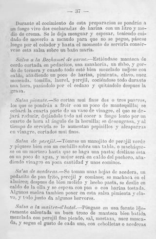 - 37

-

Durante el cocimiento de esta preparacion se pondrdn a
un fuego vivo dos ciicharadas de hai.ina con nn litro y niedio de crema. Se le deja menguar y espesnr, tcniendo caidado de moverlo a nicnudo par: L que no se pegue, p&sese
lnego por el colador y hasta el m ioniento de servirln cons6rrese estn salsa sobre un hnfiq ma,ria.
>.--EstiBndnse manteca dc
ccrdo cortada en peclaciLos, una zanalioria, un rinlio, y g o P
do dc tcmera J- cuando todo est6 hien mezclado m6jcse con
cn!&, aiilncliendo un poco de Irarina, pimientn, clnvo, nuez
mowndn, tomillo, laurcl, p?rejil, cocienclose todo durante
una horn, pasindolo 1 ir el cedazo y cluitkndole dcspues la
"
qrn.sa.
SnisCi picnizbc.-Se cortnn mui finos dos o trcs pulnri~o~,
10s que se pondrtin a frzir con nn poco de manteqnillu; Fe
cciinr,i la cunrts parte (le an v n ~ o vinagre? el que se dede
jnrd rdrlncir, dej:indolo t 4 o nsi cocer a fncgo lcnto por un
curlrto de horn n.1 h g u l o de I s liornilla; sc descngrnsn, a1
tiempo de servirla se le aumontan pcpinillos y alcaparras
cii rinngrc, cortados mni finos.
Sdsn d c pc).cjil.--TOmese un manojito de per2jil vcrrle
p piquesc Ilion con nn cucliillo sobrd unn tnbln, o mwliiqiiese en nn niortera Imsta qne se liaga una pastn; dcsliase Bsta
en m i poco de agxa, y mejor serd en caldo del p~ichero,
niiadiendo v i r i : q x en pocti cantidad y unos cominos.
Sn'sti tlc ncecle?.ns.--Se tomnn nnas llojns de acedera, nn
pedncito do pan frito, p m j i l y cominos; se machacx en el
nlmircz; despnes de bien molido y hecho pastn, se deslig cn
caldo de la olla y se espcss con pan o con harinn tostadn.
.ilgunos erielen tamhien poner en
salrs pimientn y clnTO, y t j 4 0 junto d,z algnnos Irervores.

Salsa n la riinitl.e-d'J~otel.--P6n,anse en una fuentc lijeramente calentada un bucn trozo de manteca bien baticla
mezcladn con perejil fino picado, sal, mostnza., nuez mosca(1%y segnn el gusto de cada uno, con cebolletas o acederas

 