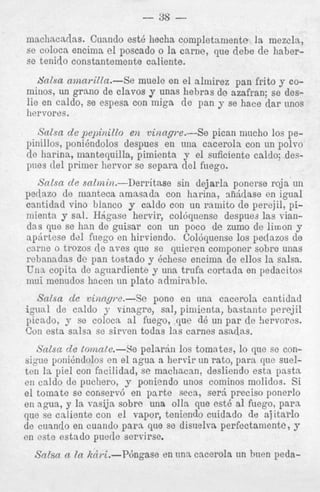 machacadas. Cuand
se coloca encima el
se tenido constantei
b'alsa amari2la.niiiios, un grano de
lie en caldo, se espc
her vores.

Sic Zsn de pepinill
pinillos, poni6ndolos
de harina, innntequilla, pimienta y el suficiente calclo; despues del primer hervor se separa del fuego.
Scilsn de snlmin.-Derritase
sin dejarla ponerse roja un
pedazo de manteca amasada con hnrina, d d a s e en igual
cantidad vino blanco y caldo con un rainito de perejil,.pimienta y sal. Hrigase hervir, col6qnense despues las viandas que se han de guisar con un poco de zumo de limon y
ap6rtese del fnego en hirviendo. Col6quense 10s pedazos de
c n i w o trozos de aves que se quieren componer sobre unas
rebanadas de pan tostado y kcheso encima de ellos la salsa.
UnL copita de aguardiente y una trufa cortada en pedacitos
mai menudos hacen un plato aclmirable.

Salsa de vintipe.-Se
pone en una cacerola cantidad
igual de caldo y vinagre, sal, piniienta, bastante perejil
picado, y se coloca a1 fuego, que d6 un p a r de !iervores.
Con esta salsa se sirven todas 13s carnes asadas.
Salsa de tomn(e.-Se pelar,in 10s tomates, lo que se consigue ponihndolos en el agua a hervir un rato, para quc suelten In pie1 con facilidad, sc nmcliacan; desliendo esta pasta
ell caldo de pucliero, y poniendo unos cominos molidos. Si
el tomnte so conserv6 en p a r t e seca, ser5 preciso ponerlo
en agiia, y. la vasija sobrc una olla que est6 a1 fuego, p a r a
que se cnliente con el vapor, teniendo cuidado de ajitarlo
de cuando en cuando p a r a que se disuelva perfectamente, y
en est? estado puede servirse.

Salsa cc In Rhi.--P6ngase

en una cacerola un h i m peda-

 