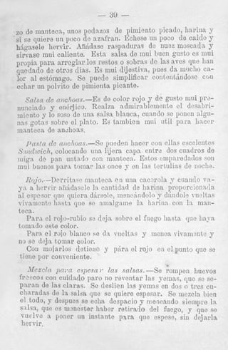 de lnaiiteca,, iinos pedazos de pimiento picado, harina 3'
si se quiere un poco de aznfran. Ihliese un poco de calclo y
hhgasele hervir. ARhdase raspaduraa de nuez moscadn y
sirvase mui caliente. Esta salsa de mui buen gusto es 1nui
p q ) i a para arreglar 10s 1-estos o sobrns de las aves r p c han
cluedado de otras &as. E inui dijestivn, pues da 1ixIcho cas
lor a1 est6lnag.o. s e 1jueC:le simplificar contentiindose C ( m
echar un polvito de pimienta picante.

~0

c~choe~s.-Es de color rojo y de gusto m i PI'+
,Y[r,lsn
11111lciado y onkrjico. Realza adniirnbleiimite cl desnbrimicnto y lo soso de una salsa blanca, cunndo se ponea a l p 112s gotns sobre el plnto. Es tainbien mni uti1 para lincer
innnteca de andhoas.
J-'ns!n de ciidmz.s.-se puedsn liaccr con ellas escelentes
Srci~dl~ich,
colocando nna lijera calm entrd dos cuadros de
niign. de pan iintnrt::, cox mantcca. Estos enipnredados son
niQi buenos para tomar las once 7 cn las tcrtulias de n o c l i ~ .

IZojo.--Derritase niantecn en una cacctroln 3- cuan
n. liervir niihdaselc In. cantidad de liarina pr01101-c
a1 ospesor que quiera drirso,le, ineuehndolo y clAridol2 meltas
vivament2 linsti qtic se niiialgra~ne l a hariua con In manteca.
h 1 - a cl rojo-robio s,o deja sobrc el fnego linsta vie 1 1 a p
toiiindo este color.
PiXra el roio blanco se c1:t w e l t a s y ineiiea visniii2ntje y
no sc deja tonar color.
Con inojarlos detienc y pdra el rojo cn el punto que se
ticne poi' conreniente.
J~CZCZ[L 2ini.a espescc 1' Ins snlsns. -Se rompen ilucvos
fi32.:cos con cuitlsrlo paro no reventar Ins gemas, qiie se sepni'sn de Ins clams. Se deslien ~ R yenins en dos o tres CUS
c h r w h s de la salsa que se quiere espesar. s e inczcla 1)icn
el t o b J' despues,se eclin despacio y nieneando siempre la,
sllsa, que
m m x t e r hsber retirwlo del fuego, 3' que se
v ~ c l v ~
a Poner u n instante p x m que espeso, sin deja,i-la
hervir.

 