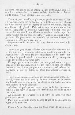 - 42 en pinto, aunque el caldo tenga menos snstancia, porqae si
este 6ltimo, la carne saldria dc~abriclay demaciado cocicla, y por consiguiente sin gusto.

sc mira a

T - m n nl gmtin.-En un plato que pueda colccarsc a1 h e go pdngnnsc pednzos clc tocino, y a f a l t a de tccino caldo o
manteca con tin poco de agua; afiadanse callampas, perejil,
ccbolletss o ajo picado. Polrordese con miga de pan rallado, sal, pimienta y especias. Col6quese en q u e 1 fondo Ins
rebanadas del cociclo cubrihdolas lo misnio encima que debajo; rociesc con un pcco cle calclo y hdgase calentsr a fuego lento. E n poco antes de servirlo se colocan brasas p o r
encima y dehajo.para gratinarlo.
So p e d e afiadir un poco de vino blanco o una copita cle
Jerez o 1-011
T’ncn n In pnpilZottc.-Entre dos rebanadas de carne del
cccido anclias y espesas, estihndase manteca mezclada con
yerbas finas. Citbransc las dos superficies de la carne con
una lioja- de papel untado con manteca o aceite y col6quese
sobre Ins parrillas a fuego lento.
El papel pars envolver debe ser un papel moreno o p i s
porque en las preparaciones clc 10s papeles blancos entran
sustnncias metdlicas que pueclcn comunicar mal sabor a 10s
inaiijares y que no (1ejs.n de tenrr inconvenientes para la
salud *
Vaccc CL In .sarlen.-C6rtese una cebolla en dos partes por
mitad, soparando la cabeza y la cola; 6chese en la snrten
sin dejarla qne se ponga negra, ilespues de habcr cortado
cada mitad en rajas delgadas.
hiiddnse el pedazo de carne, separando 10s huesos, el
pellejo y 10s nervios, calientese suavementc hacienda s a l t a r
Ins tajadas.
A1 inoniento da servirlo bien calienie sc a f i a d i r h unas
gotns de vinagre.
Para mas economia puecle usarse el gordo de la c a m e en
lugar de In manteca.

Vncn n tu mocZn.-Se

tonia un h e n trozo de vaca, se le

 