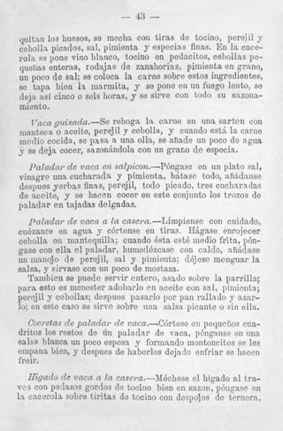 43

-

quitan 10s. huesos, se mecha con tiras de tocino, perejil y
- ..
cebolla picauos, sal, pimienxi y especias finas. En la cace1% se pone vino blanco, tocino en pedacitos, cebollas pe[enas enteras, rodajas de zanahorias, pimienta en grano,
L poco de sa4 se coloca la carne sobre estos ingredientes,
taps bien la niarmita, y se pone en un fuego lento, se
!ja asi cinco o seis horas, y se sirve con todo su sazonamiento.
1

1

.

.

I

~ ~ a guisndar.-Se rehoga la c a m e en una sarten con
ca
manteca 0 aceite, perejil y cebolla, y cuando est5 l a carne
medio cocida, se pass a una olla, se ahacle un poco de agua
s se deja cocer, sazonhdola con un grar.0 de especia.
Paladay de vaca en salpicon.-P6ngase
en un plato sal,
vinagre una cucharacla y .pimienta, bjtasc todo, afifidnnse
despues yei-bas finas, perejil, todo picado, tres cucharaclas
de aceite, y se hacen cocer en este conjuntn 10s trozos de
paladar en tajadas delgadas.

paladar de vaca a la casem.-Limpiense
con cuidado,
cubzanFe en agua y c6rtense en tiras. HBgase enrojecer
cebolla en mantequilla; cuando Qsta est6 medio frita, p6ngase con ella el paiatdar, humedbzcase con caldo, aii6dase
un iuanojo de perejil, sal y pimienta; dbjese menguar la
salsa, y sirvase con un poco de mostaza.
Tambien se puede servir entero, asado sobre la parrilla;
para esto es menester adobarlo e n sceite con sal, pimienta;
perejil y cebollas; despues pasarlo por pan rallado y asarlo; en este cas0 se sirve sobre una salsa picante o sin ella.
Cowetas d e patadas- de vaca.--C6rtese en pequciios cuadritos 10s restos de tin paladar de vaca, p6nganse en una
salsa blanca un poco espesa y forniando montoncitos se les
empana bien, y ilespues de haberlos dejado enfriar se liaccn
freir.

Higado de v m a a la casem.-3fQchese el htgado a1 trapedazos gortlos de tocino bien en sazon, p6ngase en
la cacorola sobre tiritaa de tocino con despolos de terners,
V ~ con
S

 