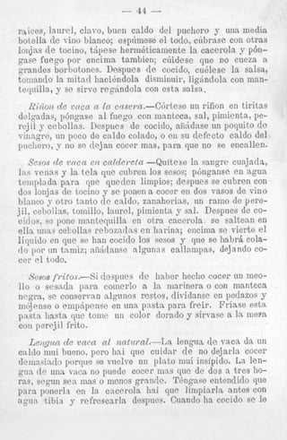 - 44

-

r a k e s , laurel, clavo, buen caldo del puchero y una media
botella de viiio blanco; ospfiniese el todo, ciibrase con otras
lonjns de tocino, tdpese herni6ticamente la cacerola y p6ngase fuego por encima tambien; ciiidese que no cueza a
grandes borbotoncs. Despues de cocido, cu6lese la salsii,
tomnnilo la mitacl hacibndola disminuir, ligdndola con mant e y i l l a , y se sirvo reg6ndola con csta salsa.

1Zi)ion de vacn n la casern.-Cbrtese un riiion en tiritas
dclgadas, p6ngase a1 fwgo con manteca, sal, pimienta, perejil y cebollns. Despues de cocido, afi5dnse un poquito de
vinzgre, un poco de cnldo colado, o en su defect0 calclo del
pucliero, y no sc. dejan cocer mas, para que no se encnllen.
Sesos de vttca en cnlderetn -Quitese la sangre cuajatla,
Ins venas y la tela que cubren 10s sesos; pbnganse en agua
teniplndn. para que qneden limpioe; despnes se cubren con
dos lonjas de tocino y sc ponen a cocer en dos vasos de vino
blarico y otro tanto de caldo: zanahorias, nn ram0 de perejil, cebo!lns, tomillo, laurel, pimienta y sxl. Despues de COciilos, ss pone ma.ntequilla en otra cacerola se saltenn en
eIia unns cekollas rebnzadns e n harina; encima se vierte el
liqnido en que sc han cocido 10s sesos y que se habrs colado p r un tnmiz; aiirii[ansc n!gunns callampas, dejando COcor el todo.
Sesos fritor.--Si
despues de haber liecho cocer un meo110 o sesnda para comerlo a l a niarinera o con manteca
ncgra, se conservan algunos restos, dividansc en petlazos y
mojense o empdpense en una, pasta para freir. Friase est&
pasta hasta que tome un color dorado y sirvase a la mem
con perejil frito.

Le)igun de vncn nl natziml.--la lengua de vaca da un
cnldo mui bueno, per0 liai qne cuidnr de no dejarla cocer
deinasin(1o porqns se vnelve un plato mui insipido. La lengun de una v x a no pnede cocer inns que de dos a tres horas, segun sea mas o menos grandc. TBngase ententlido que
pura ponerln en la cncerola hai que limpiarla antes con
q u a tibia y refrescarla despues. Cuando ha cocido se le

 