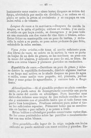 - 46 lentaniente unas cuatro o cinco horas; despuec se retira del
fuego, a b r i h d o l a por medio sin dividirla, y sc coloca en el
plato; s e quita la grasa a1 cocimiento y se empapa e n una
salsa rubia o de tomate.
Lengun de vaca a la marinei*u.-Despues d e cocida la
lengua, se la quita el pellejo; cdrtese en ruedas, i se cuels
el caldo en que haya cocido, se desengrasa y se pone todo
e n una cacerola con dos vasos d e vino tinto o blanco, cebolletas fritas en mantequilh con un poco d e harina, y reducida la salsa a SII punto, se pone sobre pedazos d e pan frito,
echhdole la salsa encima.

Vnca frita criolla.-Se toma e l nceite suficiente para
dos l2bras de vaca; se echan en la sarten; la vaca se parte
en lonjas de un dedo de grueso, se las mnchaca uu poco con
la m m o del almirez, y echando un poco d e sal, se frien. Se
sirve con arroz blanc0 J platanos partidos en ruedecitas.
Espaldilta de vaca.-Derritase un poco de grasa y dchese dentro la espaldilla deshuesada, dindole algunas vueltas
a un fuego mui activo; se 12 afiade despues un poco d e agua
o caldo, como medio vas0 pequeho, sal, pimienta, yerbas
finas y unas gotas cle aguardiente, y cuezase todo a fuego
lento.
Al6ov.diguillas.-Si el picadillo produce un plato considerable, se puede antes de desengrasarlo convertir una parte
de la came del cocido en albdndigas. Para hacerlas mas
delicadas Qchense una8 migas de pan rallado cocidas en lethe y amjsense con el picadillo hasta que el todo forme una
pasta bien homoj8nea. PruQbese entonces para saber si tiene Ins suficientes especias. Fdrmense bolas que se envolverdn en harina o pan rallado y se ponen a freir.
Estas bolitas o albdndigas puedeu conservarse varios dias.
Cn 1-a

n~n;dnJAl~o
nnhrrn 1 9 ~ q r p i l l n q n
n

pppalenf,;ndo-

Otrc picadillo.-En lugzr de la miga m j a d a con leche
calicnte se puecle sustituir con sesos cocidos y picados. En-

 