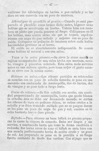 l o y se Ins
a est6 preganse unas
I con manI
uense en 61
I , espolvoun poco de
cada bolita

caicto. boioqueso UII peuaclLu cte I I I L ~ I I L ~bC ~u r e
u
haciindolas gratinnr en e l horno.
El caldo no es absolntamentc indispensable. Se cumen
estas bolitas a1 natural o con una salsa.
T’ncn n { a snlsn picante.-Se eirve la carne cociiil. e n
rajitas acompaiindas de una salsa lieclia con mostaza, nceit e , vinagre y piiiicnton colorndo. Esta salsa suele scrvirse
antes e n una salsera nparte, pcro toma mejor e l gusto cumdo se sirve con la misma carne.

RiGones en snZsn.-Los riiiones partidos en rebanadas
se mezclan con on poco de cebolla menuda; se pone e n una
cacero1.t una cuchara;la de mantequilla, doe de harina, dos
de vinagre y se pone todo a fuego lento.

Gzciso de ?-&ones.--Se frie cebolla con aceitc, una cantidad proporcionndn de mantequilla, hssta que quede blanca
la cebolla; Qsta no dcbe ser deniasiado menuda; se cortan
10s riiiones dz vaca en pedazos chicos, se echan crudos a la
cebolla y se frien teniendo cuidado que no se pongnn duros;
se les pone un poco de miga de pan y sal; encima se le
eclia hastante hue vo duro picado.
Bifteks.--Para obtener un buen biftek es precis0 prepsrar la came la vispera de comerlo. Debe s e r limpia y sin
nervios, y machacada hasta clue tome la forma cuadrada o
redonda; dos horas antes de asar e l biftek se unta bien con
una mezcla perfectnmente hecha de aceite crudo y un poco
de sal. Asi preparado se pone en la parrilla a un fuego
fuerte cuidando de dnrle dos vueltas. Con e l j u g o que se

 