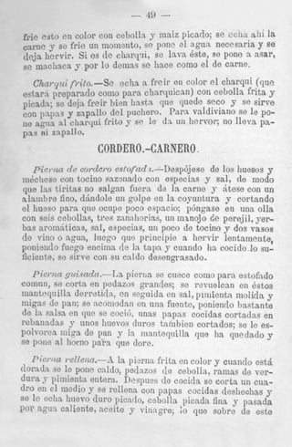 - 40 frie esto e n color con cebolla y maiz picado; se CCIILL &hi la
c a m e y se frie un momento, se pone e l agun necesaria y se
&ja hervir. Si es de charcpi, se lava Qste, se pone a asar,
se mnchaca y por l o dcmas se liace como el de carne.

C h a t - p i ft-ito.-Se
echa a freir en color el charqui (que
estarri preparaclo como para charqnican) con cebolln f r i t s y
picadn; se deja freir hien hnsta. que quede seco y se sirve
con papas y zapallo del puchero. Para valdiviano se le POne agun a1 charqui frito y se le dx 1111 hervor; no lleva pap a s ni zapallo.

CORDER0.-CARNERO .
pia),iza d e co?+det-oeslofad b.--Despcijese de 10s huesos y
&cllese con tocino sazonado con especias y sal, de modo
q“e Ins tiritas no salgan fiiera dd la carne y dtese con un
lalambre fino, dkndole un golpe en 1%coyuntura y cortando
el hueso para que ocupe poco espacio; p6ngase en una olla
con seis cebollas, tres zannhorias: un minojo 2e perejil, yerb a aromdticns, sal, especias, un poco de tocino y dos vasos
~
de viiio o agua, luego qric principie a hervir lentamente,
poniendo fucgo encima de la tapa y cnando ha cocido,lo suficiente, sc s i r r c con si1 caldo desengrasado.
I’ieixri yuicncln.-1~a pierrla se cuece coin0 p a r s estofado
comun, se corta en pedazos g r a d e s ; se revuelcan en Qstos
inantcquilla derretirln, en scguida en sal, pimienta molida y
migas de pan; se ncomodan en una fuentc, poniendo bastante
dc la salsa en clue se cociJ, m a s papas cocidas cortadas en
rebanadas y unos huevor dnros tambien cortados; se le espolvorea migs de pan y In mantequilla que ha queclado y
se poiic a1 homo p a h que clore.

Piema ~*elleizn.-A la pierns f r i t s en color y cuanclo est5
dorads se le pone caldo, pedazos de cebolla, ramas de verd u r a y pimienta entera. Despues de cocida se corta un cuadro en e l medio Y se rellena con papas cocidas deshechas y
se le echa huevo duro picntlo, cebolla picada fina y pasada
por agua caliente, aceite y vinngre; lo que sobre de este

 