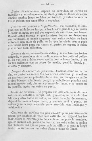 - 51 &fes
de ca,nero.-Despues
de hervidos, se cortan en
&ajqj.?ditas se rehogan con manteca y sal, cuidando de espuy
marlos mucho; luego se frien con tomate, y antes de servir10s se guisan con agua tibia y especias.

patitas de carnero a la gattineta.-Se escalJan, se limpian con cuidado, se Ies qiiita 10s huesos grandes, y se ponen
cocer en agua Con sal por espacio de cuatro o cinco horas.
Cuando est& tiernas J- que 10s otrocr huesos se despeguen
con facilidad, se puede asegurar que e s t h cocidas; se hace
entonces una salsa de polla, en la que hervirin poco a poco
una media hora para que tomen el gusto; se espesa la salsa
se sirven bien calientes.
Leiigaca de cnrnero.-Se escaldan y se mechan con tocino
delgado, y cuando est& a medio cocer se les quita el pellejo, se vuelven a dejar cocer media hora a fuego lento, j se
sirven calientes con un pebre de aceite, perejil, laurel, pimienta y vinagre.
Lengun de carnero en pawitZa.-Cocidas
como se ha ditho, se parten en rebanadas dos o tres cebollas y se echan
en mnnteca con un puiiadito de harina, se reinojan en caldo
0 Tino blanco, aliadiendo per2jil y cebolletas picaclas niui
menudamente, sal, pimienta y zuino de limon, y se ponen en
la parrilla hastn que est& en punto.

Colas de carlzem-se prepara una 011s con hojas de Iaurel, tocino, cebollas, percjil, sal. pimienta, un vas0 de vino
hlxnco y otro tanto de caldo; se echa la cola de carnero,
dejindola cocer a fiiego lento, y cuando est6 a punto, s e
retira y se la deja escurrir para servirla con lechugas y
achicorias.
Chiletas de c o d e y o con pan ?.attadoy en pan-illa.-Se
pasan por manteca de vaca mui caliente, no dejsndolas tomar color; se retiran, y se deja enfriar un poco la manteca,
clue se mezcla con yemas de huevos; en esta salsa se mojan
]as cliuletas, h s que se ponen a Ia parrilla y se asan a fuego
1 6 t h s e SirVen con una salsa Clara y zumo de limon.

 