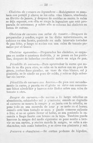gram,, orbas as finns picadw, un vas0 de vino blanco, sal y
piiniemta, se le :i.iindc 1111 poco rlc cddo, y solo se deja celentar siin Iiervir.
picndillo de c a m e m coi) hveccs.-Se pica inui mciiudamentc la carne, y p u s t a e n e l plnto F C sirve con coscorro:
nes fritos alrerledor y huevos cbtr llndos sobre una salsa d e
tnmn te 11 otra.
.-.....
Sangre d e camei-o.-Se
C O I tan n 1. largo cebollas en
1
snl
abundancia, e c h b n d o l ~ ~ y iniicnta; cuando se dogiielle
el cnrnero so meilea 13 snngrc y be junta con In cebolla; se
pone todo en una cnceroln de asar y se mete en el horno;
cuando est6 bien tostado se saca y puede comerse caliente
o frio; si no se quiere llevar a1 horno, so asa poniendo la caceroln R fuego fuerte con brasns en la t a p . Tambien puede
hacerse l a sangre del modo siguiente: se pone aceite a hervir en una sarten, y recien sacnda la sangre, se echa a cucharadas; sale como buiiuelos, y se sirve con pimienta y sal.

Pntown o chaTlfninn.-Se

cortan pedazos de higados,

 