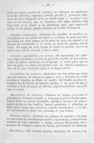 bofes y sangrz CocidJ ([e cwnero, sc rchogan en manteca,
cciiando ceholias, especias, perejil pica do y pimenton: despues de bien rehogndo todo, se afiade agua y se ponc n COcer; se frie Iiarina, que se disuclve con agua cnnndo est&
bien frits, y se niiad;. a la clianfainn para, que espese el
caldo; si se quiere, puedc cchnrrc nn bntido de huevcs.
IJntilns ,.ciiosndns.-Despnes
dc cocidas 1 ~ patitas, se
s
:%eTuelcanen ~ 1 batido de huevo 3 se frien; se h c e una we1
'
ilia Clara con trcs yemns, sc IC ponc ut1 pcoo de az6car y d
tiempo de mandarlas R In inem se uncn Ins patitas con la
salsa. En higar do estn cremn tlc leche se pueden servir en
caldo con cPboll:t picatla y Ilncvo duro.

patitiis o sriadillns coil nwoa.-Se sancochnn las patitas o las criaclillas; se frie tin poco de cebolls en dos cuchnradas rle gram qnclnnda, se le agrcga el arroz para clue se
frin un poco, se eclinn las patitas con 10s hnevos machncadoe; se le pone bnstnnte q u a y sc deja11 Iiervir.
C)*iilcZi(lnsd e co~cle~o.-&aitarlas Ins ([os primeras telas
que las cubren, se cnecen c n nguo y sal, y despues de estar
cocidas y enjutns, F C frien en aceite hirviendo; pneden rebozarse en un batido de hneros, linrina y nn poco de s l ,
a,y
vueltas n freir un poco, sc sirven, espolvoiwindolas con nzucar y canela.
iVemcdilZos d e eabrito.--Pdrtase
en trozos pequelios el
giiargiicro, livianos, higado 7 corazon; se poncn en una cacer o h a freir con grmt quemadn, harina y un poco de vino y
artla; saz6ncse con tornillo, laurel, pimienta y cebollas, SO
rlcjn cocer Iiastn que adquiera nlgunn. consistcncin. y se siradornanclo el p h t o con cortezas de pan fritas.
Crchrifo cfsCLclo.-Pzirtase en podazos el cabrito y se pone
en una c%Cel.ohcon fuegopor arriba y porabajo, ycuando est6
tostado se ccha mantecn o tocino, un poco cle perejil. sal y
un POCO de villagre o zuino de limon, sirvihdolo sin demora.

Brochelus.--Se

cortnn trocitos delgados de tocino y do

 