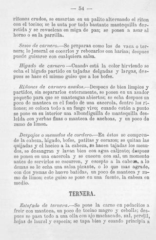 - 54 riiiones crudos, se ensnrtan en un palito alternando el riEon
con el tocino; se le unta por todo bastante manteqnilln derretida y se revuelcau en miga de pan; se ponen a asap a1
horno o on la parrilla.
Sesos de carnero.-Se preparan como 10s de VXCR o ternera; lo jeneral es cocerlos y rehozarlos con harina; despues
puede guisarse con cualquiera salsa.

Higado de cnrnero -Cuandn e s t i la color hirviendo se
echa el higndo partido en tajadas delgadas y largns, desp e s se hace el mismo guiso que B 10s bofes,
Rinlones de cawzero asados.-Despues de bien limpios y
partidos, sin separarlos enternmente, se ponen en un asador
pequefio para que se mantongan abiertos; se echa despues un
poco de manteta en el fondo de una cacerola, dentro 10s rinones; se coloca todo a un fuegc vivo; cuando e s t h a punto
se pone en su interior una albondiguilla de mantequilla desleida con yerbas finas o manteca de anchoas, y tin poco de
zuino de limon.

Despojos o menudos de corde7-o.-En Bstos s e comprende la cabeza, higado, bofes, patitas y corazon; se quitan las
quijadas y el hocico a la cabeza, 88 hacen tajadas 10s menudos, se desangran y lnvan bien con agua caliente; dospues
s e ponen en una cacerola y se cuecen con sal, un momento
antes de servirlos se escurren, y escepto a la cabem., a lo
demns se le echa una salsa picante, o lo que mas agrade,
con dos yemas de huevo batidas, un poco de manteca y zumn dn Iirnnn- o a t 0 m i Q n SP nnne p n iinn f i i m t p I n cabeza en

TERNERA.
Es:Slofah d e ternevn.-Se pone 1s cnrne e n pedncitos a
freir con manteca, un poco d e tocino ma,gro y cebolld; despues se pasa todo a una olla con njo machacado, sal! per!iil,
hojas de laurel y especia; se tapa bien y cuando prlnclpis a

 