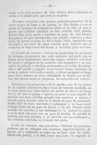 cocer se le eciia un poco ue vmu uiuricuj &be reducirse e l
caldo a la mitad para que est6 en su punto.

Te).nwn esfopcZa.-Sc pnrten pedacitos pequefiou de la
cam? m g r a de lomo o de pierna, se frie tocino, y con su
gram 10s perlazos de ternera; se echan en 13 o h . y con 18.
que 1lubiera quedado se frie cebolln bien picada;
kc11o3e esta en i n came 7' tanibien un poco de vine 1llal1co,
granoy de ajos mnchacaclor, sal, perejil, esllecias y unas
llojns de I,tnreI; se pone la olla a foego lento, tapBndola con
un papel y una, taza de ngua encima para impedir que se
evapore; se deja cocer dos horas y se retira, para servirla.
Friccmdd d e temwn.-L:ivese la lnndrecilla de un pernil
(le ternera, procurando que est6 cubiertn del gordo que se

llama ubre; ninchbquese entre dos trapos, mhchese con tiras
de tocino y p6ngase en la cacerola con legumbres y un manoj ito de perejil y cebollas; se humedece con cnldo de sustancias o del cocido y h6g:tse cocer cuatro horas. esp6mese la
salsa y cu6lese volviendo a unirla, y dhiese xnenguar en fuego
poco vivo; despues se sirve, adornando la fuentc con acederas; del micino modo se preparan 10s solomillos de ternera.
l'e).nern u In pci.epina.-Si le qneda n uno de 10s restos
de la comida anterior un h i e n trozo de ternera mecliada, se
l a hnr5 dorar por todos lados con aceite de olivo a un fucgo
vir0 y sin que se pegue o agarre, se pone e n u n a especie cle
jaletina con u n m cebollas grandes con nianteca y az6car 9
cunndo liaya. tomado color se IC alisde un poco de sustancia,
mcdio litro de buen vino tinto y callampas y se hace cocer
a fuego lento con un poco de laurel y de sal. Cuando est6n
cocidas las cebollss y las callampas se le quitard l a grasn
3- se le darh cohesion con un poco (le harina. Se c u b r i r j l a
t ~ n e r con esta jnletina y se servir6 con ]as callampas y
a
las cehollas colocaclas a1 rededor del plato.
P e c h de t e m e r n con poi*olitos.-c6rtese
en pcquefios
Pedazos, que se .rehogan con manteca, espolvorejndolos de
harina, sal y pimienta; se moja con un h u m vas0 d e caldo,
a h d i e n d o perejil, 9 se deja cocer una hora; e n seguida se

 