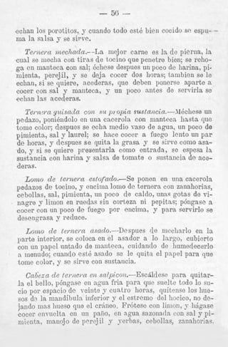 plmienm, sal y laurel; se ~ i i ~ c e
wcer a i u e g u it'iiw UII par
d e horas, y despues se p i t a la grasa y se s h e coin0 amdo, y si se quiere presentarla como entrada, ee espesa la
sustancia con harina y salsa de tomate o sustancia d e acederas.

Lomo de iernern estofado.--Se ponen en una cacerola
pedazos de tocino, y encinia lomo de ternera con zanahorias,
cebollas, sal, pimienta, un poco d e caldo, unas gotas de vin
~
~
""5" - y limon~on ruedas sin corteza ni pepitns; p6ngase a
cocer con un poco de fuego por encima, y para servirlo se
desengrasa y reduce.

de mecharlo en la
Low 0 de teynem asado.-Despues
parte interior, se coloca en el asador a lo largo, cubierto
con u n papel untado de maiiteca, cuidantlo de liuniedecerlo
---- menudo; cuando est6 asado se le quitn el pnpel para que
tome color, y se sirve con sustancia.
Cadtza de ternem en snlz~icon.-Escbldese para quitarl a el bello, p6ngase en ngua fria para que snelte todo lo sucio por espacio de veinte y cuntro horas, quitense 10s huesos de la mandibula inferior y el estremo del hocico, no dejando mas liueso que el crhneo. Fr6tesc con limon, p lijgnse
cocer envuelta en un paiio, en ngua sazonatla con sal y pimicntn, manojo de pcrej il y yerhas, cebnllas, zanahorias.

 