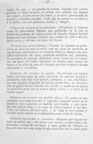 ,,]gas de pan, y nn puiiado de harina. Cuando est4 cocitls
se saea, se deja escurrir, se quitan con cuidado 10s huesos
clel crbneo, se descubren 10s sesos, y se s h e guai-necida de
perejiil y cebollas picadas. Cadn uno la sazona en su plato y
a SCI gusto, con sal, pimienta, aceite y vinagre.

Cnbean cZe terne,*na In gnllinetcc.--Prepbrese
y cukzase
coma In precedente. Hbgnse una gallineta, en la clue se
echan ] O S pedazos de cnbeza antes de ligarla; hdgase hervir
lentallieiitc un instante, Iiguese con yemas d e hum-o sin dejarlo C O C ~ P ,y sirvase con zumo de llmon.

Terizei-cc con ~ o l s n
6lnncn.-?artidn
la ternera en petlaCites, se eclia en una cacerola con nn poco cle mantoca, se
espolvoren con harina, y en estando frito, se desata con cantitlad soficiente de agna, pucliendo afiaclirse 951, pimienta,
un mannjito de yerbas, dej6nclolo cocer hasta que se consnma un poco el caldo; entonces se d d i e n unas yemas de
huevo y se ccha un poco de vinngre; pueden echarse acleinas
callnmpas j- cebollitas.
CJmletn, cle t e r n e m en pnpel.-Se reboznn por ambos
latlos con una miga de pan, manteca de puerco, perajil y
ccbolletn, todo mui bien picaclo, pimientn y sal, cnbrii.iirloI n s con tnjndas clelgndas cle tocino; lieclio esto, se envolverdn en p a p 1 lilanco untado con aceite o mantcca, se pollen
en parrillas para que so asen 3 fueyo lento, y se s i n e en e l
niismo papel.
Chdetns d e ternera eu y e ~ b a s rs.-Se
fir2
ponen en una
cacerola con manteca, sal y especiaq IiAganse saltar en la
mnntecn cinco minutos; se tendrtin prevenidas y 1 1 1 pican1
(Ins Ins yveyhns finas, y se echn la mitad encima dc las chadel
letas. se ~ a e l v e n otro lado, y se echa In otrn mitad, y
c ~ a n d o q t h asadas se condimentan con Acid0 de ]inion.
e

Ch7flctny c L l j f l T d n s ?/ fosfaclns.-Despncs que liayaii estad0 en adobe nna o do3 horas con nceite, yerbas finas, sal,
pimiznta, el jug0 de un limen y unas gotas de vinagre, se
las Poll-orea con una miga de pan deshecha con In mano para

 