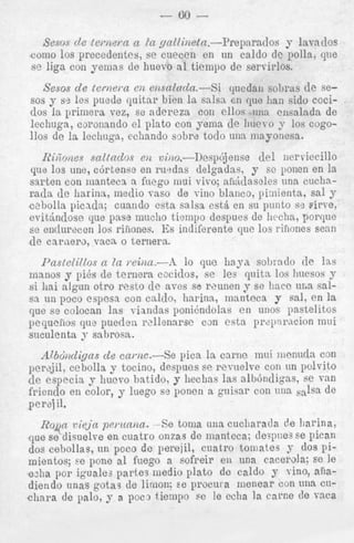 - 80 Sesos d e ( e m e m n ICL
yn2[iizetn.-Prepnrados y lavados
como 10s preccdentes, se cueceii en un caldo de polla, qtie
su liga con yenias de huevo a1 tienipo de seri-irlos.

cjuedau sobras d e sey ss les puede quitar bien ln salsa en que lian sidv coci-

sesos d e tcri?ei-ne12 enscc2acZn.-Si
80s

dos la primera vez, se nderezn con ellos una ciisalada de
lechuga, csronando el plato con yenia de liuevo y 10s cogo110s de la lechnya, ecliando sobre todo una mayonesa.
IZilaones saltndos C i t viiio.-Desphjeiise
del iierviecillo
que 10s une, c6rtense en rurdns delgadas, y se ponen en la
sarten con inantecx a fiiego niui vivo; aildclaseles tinn cuchnrada d e Iiarina., medio vasv de vino blanco, pimienta, sal y
c2bolla picada; cuando esta salsa est&en su punto ss pirve,
e v i t h d o s e que pass miiclio tieinpo despues de licchn, porque
se entlureccn 10s riiiones. Es indiferente que 10s riiiones semi
de carnero, vnca. o ternera.
Pnstelil/os CL In wii~u.-A lo que h a j a sobrado de Ins
manos y pi8s de ternera cociclos, se les qiiita 10s hiicsos y
si h i nlgun otro resto de avcs se reunen 9 se l!acc L I L sal~
sa iin poco espesn con cnldo, Ilnrinn, mantcca y sal, en la
que se colocan las viandas ponidndolns en unos pastelitos
pequcfios qu? puedeii rzllenarac can esta prziiaracion mui
suculenta y sabrosa.

Abbdizcligns d e cai.iic.-Se pica la cnrne inui iiienucla con
per*jil, cebolla y tocino, despues se revnelve con iin polvito
c1e especin j liuevo batido, y heclias las albbndigas, se van
friend0 en color, y luego s? ponen a guisnr con una ,&a de
perej il.

R o p viejn pwzcniza. ---Setoma una cucliarada de Iiarina,
,que se disuelve en cuatro onzas de manteca; de:pnes se Pican
dos cebollas, un poco de perejil, ciiatro toniates J’ dos pimientos; Fe pone al fuego a eofreir en una cacerola; se le
ezha par igualea partes medio plato do caldo y vino, anadiendo unas gotas de limon; se procura nienear con una CLI&ara de palo, y a poc3 tienipo se le echa la carce de vnca

 