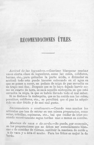 ,Icrilzdd cle Zas Z~~ulnb,.es.--Convieiie blanquear inuchas
veces cierta clase de legumbres, como las coles, coliflores,
berzas, etc., para quitarles la parte Acida, o disirnular su
acritud: todo est0 puede hacerse colocando en el agua en
que se ponen a cocer, un pedazo de miga de pan envuelto e11
un trapo mui fino. . Despues cine se IC h a p dejado hervir como un cuwto de hora, se saca a q u d l a mufiequits en que est6
envuelta la miga, la que d e habrci llevsdo todo el mal sabor,
Si se deshace la mufiequita, que se ha cocido con las coles,
porotitos, coliflores, etc., se percibirj que el pan ha adquirido un olor fbtido y de mui mal gusto.

Sazonanziento o conclimento.-Cuando Sean muchos loa
srticulos que han de entrar en una inisma prepz-- -’-- --..-~
setas, cebollas, espinacas, etc., hai que cuida
niendo sucesivamente segun tardan mas o menc

Manteen cle vaca o de cerclo.-Se puede,.r
en las preparaciones que no deben ser esencia
cas o de comidas de v i h e s , sustituir la mantel
a de vaca y a 6sta el aceite. Para 10s fritos e
lerdo.

 