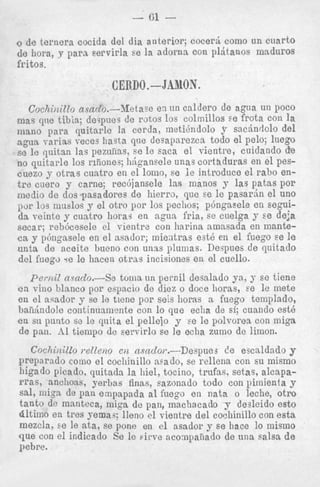cer& como un cuarto
in plktanos mnduros

lero de agua un poco
nillos re frota con la
010 p sacjndolo del
a todo el pelo; luego
rientre, cuidando de
dortaduras en el pesquLbdLlv
Cuezo y otras cuatro en el lonio, se ie introduce el rabo enlar patas por
t r e cuero y carne; rec6jansele Ins manos
medio de dos pasadores de hierro, que se le p a s a r h el uno
por 10s mrislos y el otro poi' 10s peclios; pbngneele en seguida veinte y cuatro horas e n q u a fria, se cuelga y Ee deja
secar; reb6cesele el vientre con harina smasada en manteea y p6ngasele en el asador; mientras est6 en el fuego se le
unta de aceite hueno con unns plumas. Derpues de quitado
del fuegd se le hacen o t r u incisiones en el cuello.
IllIu,IGJ,

ILtlloULIcUIU

ulluD

pcr,zil cisado.-Se toma un pernil desalado yn, y se tiene
e n vino blanco por eapacio de diez o doce horas, $8 le rnete
en el asador y se le tiene por seis horas a fuego templado,
baiilindole continuaniente con lo que echa de si; cuando est4
e n su punto so le quita el pellejo y re le polvorea con miga
de pan. 8 1 tiempo de servirlo se le echa zumo de limon.
Coc7zinillo ~*eZle)zo nsndo~.-Despues de escaldado y
cia
preparado como el cocliinillo neado, se rellena con su mismo
higado picado, quitada la hiel, tocino, trufas, setas, alcapaplras, anchoas, yerbas finas, sazonndo todo con pimienta y
sal, niign de pan ernpapada a1 fuego en nata o leche, otro
tanto de manteca, niiga dc pan, machacado y desleido esto
cfltimo en tres yemaq; IIeno el vientre del cochinillo con e s t s
mezcl:
sin0
que co
1 de
pebre.

 