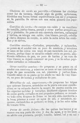 Chuletas de cerclo en parrilln.--C6rtense las chuletas
como Ins de ternera, dejando algo de gordo; aplGstense,
dbndolas una buena forma: espolvor@ense
con sal y p6nganse
en la parrilla. Se sirven con una salsa picante con pepinillos.
Costillas de cerdo.--Se cuecen con caldo y un ramillete
d e tomillo, yerba-buena, perejil y otras yerbas arombticas,
sal y pimicnta. Se pone en una cacerola manteca, callampas
y harina, se rehoga con caldo, vino blanco, perejil, cebolla
clavo; despues d e cocido, se echa la salsa sobre las costillas y se sirven.
Costillas asadas.-Cortadas,
prepsradas, y aplanadas,
s e ponen en el asador con un poco de manteca, y micntras
se asan se las cubre con miga de pan mezclada con sal, pimienta, yerbas finns: se sacarjn cuando e s t h en punto, anadiendo ralladurs de pan, un poco de harina y un vas0 de
vino blanco; se deja& consumir un poco, y ee la eshan pepinillos cortados en rehsnadas.
Otrns costilfas asadas.-&
preparan y se ponen en el
asador con manteca, y mientras se asan se van cubriendo de
miga de pan mezclsda con sal, pimienta y yerbas finas.
Cuando e s t j n en su punto se les afiade tin vas0 de vino blanc ~ un poco d e harinn y ralladuras de pan.
,

Moreillas d e snl, nmericanas.-Se
preparan las tripas
qile quieran Ilenarse, at6ndolas en la punta con unas cuerdecitas; se va echando dentro la sangre de puerco cocida con
Ins especias mclidas y tostadas; afiijdanse algunos trocitos
de came gorda cortados en mni pequerlos pedazos; se revuelve todo esto; dcspues de llenas se les at%Otra cuerdecita 8
Ia hoca; p6nense a COcer en agua de 981, 9 est.5ndoh &quense, cortandolas en pedazos; SC f r h , Y Se les ech.? salsa
de tomate frito.

patas d e cerdo fi.i{as.-se
le3 quitan 10s h e s o s y se
cuecen con una parte de vino y ~ O de agua, y se les hate
S
un adobe con pimienta. perejil, tomillo, laurel, Sal Y UP, Sal . ''
v

 