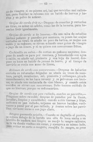 - 63 que servirlas mui calicnbatido de liuevos y ha-

1

r: de coccrlas y cortarlas
ts de la ternera, para ha-

.En una salsa de cebollns
iteca, $e ponen las orejas
I de harina, se mojan con
do iinas gotas de vinagro
on coscorrones fritos.
Bn pedazos mayorcs; des-

, y humedecido con agua
una hoja de laurel; dzs3 hucvo, y a1 tieinpo de
1.

de haberlos
s.-Despues
aiiade un trozo de manents y callainpas, picado
y se polvorenn con hariblanco, y cuando e s t h
Debe tenerse cuidrtdo de
rim.
C),-cjns de c w d o coz p u n mllaclo, asnday e n pawiZla.P(')nq:.~n~e re-coldo dcsp::es dr pasadas por la llama,
sobre

la atla., limpins J- escaldadas; cuando e;t4n tiernas y frias,
I n  e en pan rallado, ni6jense en huevos batidos, vud1 m c c n pnsnr por el pan rallado, y Acense sobre las parriline: il' angc wcas o con jug0 claro.
iiil't

-

J'cr/%~
rjwmtdn cr.iolls.--Cuando se dogiiella e l puerco,
sc colocn debajv dc In herida una olla de boca anclia o tin
Icbrillo de inadera mui linipio; se recoje la sangre caliente;
;e
va dando vueltns sin cesar, y siempre a UII mismo lado,
I J ~r i t a ~se corte o c o ~ g n l e ;recojidx la sangre, se pone
e P r

 