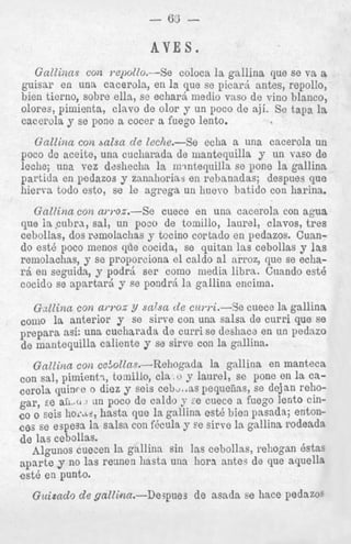 AVES.
Gallinns con yepoZlo.--Se coloca la gallina que se va a
guisar en una cacerola, en la que se picard antes, repollo,
bien ticrno, sobre ella, se echard medio vas0 de vino blanco,
olores, pimienta, clavo de olor y un poco de aji. Se tapa la
cacerola y se pone a cocer a fuego lento.

Gallina con balsa de leclze.--Se echa a una cacerola un
poco de aceite, una cucharada de mantequilla y un vas0 de
leche; una vez dzshecha la m.tntequilla se pone la gallina
partida en pedazos y zanahorias en rebanadas; despues que
hierva todo esto, se le agrega un huevo batido con harina.
Gallina con amoa.-Se cuece en una cacerola con agua
que la cubra, sal, un poco de tornillo, laurel, clavos, t r e s
cebollas, dos rzrnolaclias y tccino cortado en pedazos. Cuando est6 poco menos que cocida, se quitan las cebollas p las
remolachas, y se proporciona el caldo a1 arroz, que se echarb en seguida, y podrd ser como media libra. Cuando est4
cocido se apartara y se pondrri la gallina encim: 1.
Gdlina con a w o z Y salsa de czwri.--Se C U ~.e la gallina
C
corn0 la anterior y se sirve con una salsa de (:urri que se
prepara ask una cucharada de curri se deshaca en un peaazo
de mantequilla caliente y se sirve con 1a gnllina.
Gallina con cefo2la.s.-Rehogada la gnllina en manteca
.1
.. , 1..
con sal, p-imient?, tornillo, cla , u y laure', bt: ..*. till la La1JUIlG
cerola quince o diez y seis c e b U . a spequeiias, se dejan rehogar, E aii,(13 an poco de caldo J :e cuece a fuego lento cine
en o seis lio~.~~:., que la gallinn est6 bien gasada; entonhasta
cos se espesa l i salsa con f&da y se sirye la &.allins rodeada
de las cebollas.
Algunos cuecen la gallinn sin las cebollas, rehogan Bstas
a p a r t e y no las rennen hasta una hora antes de que aquella
est6 en punto.
^^

A
.
.

."
,
a

I
-

Guisado de gaZlian.-De3pues

de asada se liace pedazoa

 