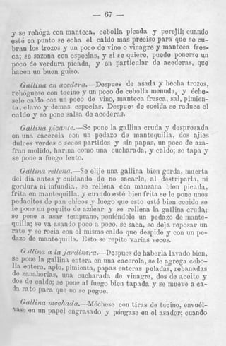 - 67 Y se rehoga eon manteca, cebolla picada y perejil; cuando
est6 en punto se echa el caldo mas precis0 para que s e cubran 10s trozos y un poco de vino o vinagre y manteca fresca; se sazona con especias, y si s e quierc, puede poneree un
poco de verdura picada, y en particular de acederas, que
hacen nn buen guko.
Gallinn e)2 ace&l-n.-Despues
de asada Y h e c h trozos,
re116guece con tocino y un POCO de cebolla menuda, y kchecaldo con un poco de vino, manteca fresca, sal, pimientn, clava y dernns especias. Despueq de cocida se reduce el
caldo y se pone salsa de acederas.
Gallinn picante.-%
pone la gallina cruda y despresada
en una caceroln con un pedazo de mantequilla, dos ajies
drilces rerdes o eecos partidos y sin papas, un poco de amfrnn niolido, ha.rinn como una cucharada, y caldo; sc tapn y
se pone a fuego lento.
Gallina vellenn.--Se elije una gallina bien gords, muerta
del dia antes y cuiclnndo d e no sacarle, a1 destriparln, ni
gorclurn n i infundia, se relleria con manzana bien picada,
fritn en mantcquilla, y cuindo e?tB bien frita ee le pone nnos
pedacitos de pan chicos y luego que esto est6 bien cccido so
le pone un poquito de nzircar y se rellena In gallinn crudn;
se pone a. asar temprano, ponihndoie n n pedazo de mantequilla; se va asando poco a poco, se saca, se deja reposar un
rnto y se rocia con el mismo caldo que despide y con un pedLuode mnnteqnilla. &to se repite varias veces.
(Uinn a la jni.dinsra.-Despups de haberln lavnclo bien,
se Pone la gallinn entera en una cacerola, se le agrega cebo112 entern, apio, pimienta, papas enteras peladas, rebanadas
de znnallorias, una cucharada de vinagre, dos de aceite y
de C a l ( h 7 6 pone a1 f u q o bien tapnda y se mueve a ca~1%
para que no sc pegtie,
Gallina ~)zcc7incln.-M6chese con tirns de tocino, envuden tin papel engrasndo y p6ngase en el asador; cuando

YW

 
