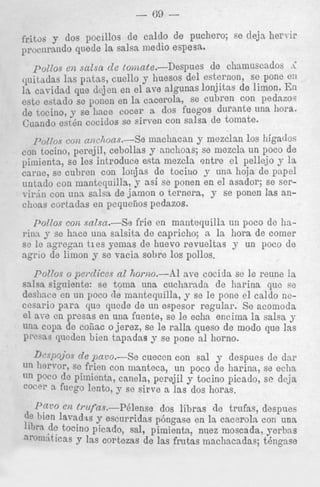 - GO

-

fritos dos pocillos de caldo de puchero; se deja Eiervir
proc,1rando quede la salsa medio espesa.
potlos e n scLlsa cle toomte.--l)espues
de chalnuscados .i
quitadas Ins patas, cue110 y huesos del esternon, se pone el1
1% cavidad que deje11 en el ave algunas lonjitas de limon. En
este estaclo se p e n en la cncerola, se cubren con ~ e d a z o s
de tocino, se llnce Cocer a dos fuegos durante una bora.
Cuando esten cocidos se sirven con salsa de tomate.

y mezclan 10s higados
tocino, perejil, cebollas y anchoas; se mezcla un poco de
pimienta, se les introduce esta mezcla entre el pellejo y la
carlie, se cubren con lonjas $e tociuo y una hoja de papel
untado con mantequilla, y as1 se ponen en el asador; se serT-irJn con u n a salsa de jamon o ternera, y se ponen :as ancl~oas
cortadns en pequefios pedazos.
p0~70scoit a~zchoas.-Se machacan

toll

r’dzos coli salsa.-Se frie en rnantequilln un poco de hai>inny se hace una salsita de capricho; a la hora de comer
sc le a g r e g m t i e s yemas de huevo revueltas y un poco de
agrio de limon y se vacia sobre 10s pollos.
P017os o pci*dices nl horizo.-Al ave cocida se le reune la
salsa siguiente: se toma una cucliarada de harina que se
deslince en un poco de mantequilla, y se le pone el caldo necesario p a r a q w qnede de un espesor regular. Se acomoda
e1 aTe en presas en una fuente, se le echa enciina la salsa y
una copa de collac ojerez, se le ralla queso de modo que las
p’c’ns queden bien tapadas y se pone a1 horno.
de pmo.-Se cueccn con sal y despues de dar
frien con manteca, un poco de harina, se echa
‘In P O C O de Pimienta, canela, perejil y tocino picado, sc deja
CoCA1’ a f U C P lento, y se sirve a las dos horas.
Dr7m’o.Y

‘U-I 110r170r,
sc

02 f)*l(fns.-P6lense
dos libras de trnfas, despues
bien h a d is y escnrridas p6ngase en la cacerola con una
de tocino picado, sal, pimienta, niiez moscada, j;erbas
nrolxiticas y las cortezas de las frutas machacadae; tengnse

 