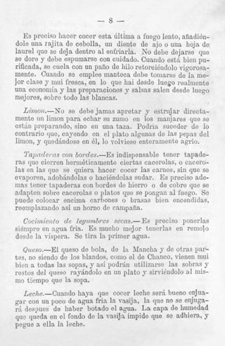 Es preciso hacer cocer
dole una rajita de cebolla
laurel que se deja dentro
se dore y debe espumarsc
rificada, se cuela con un p
mente. Cuando se emple, .____--__jor clase y mui fresca, en lo que hai desde luego realniente
una economia y las preparaciones y salsas salen desde luego
mejores, sobre todo las blancas.

____

yvI-IwIuv

~~

Limoiz.-Xo se debe jamas apretar y estrujar directamente un limon para echar su zumo en 10s manjwes que se
e s t h preparmdo, sino en una taza. Podrin suceder de Io
contrario que, cayendo en el plato algiinas de las pepas del
limon, y quedjndose en 61, 10 Tolviese enteramente agrio.
Il'upzdems con Bordes.-Es: indispensable tener tapaderas que cierren lierm&icamente ciertas cacerolas, o cacerolas en las que se quiera hacer cocer Ins carncs, sin que se
evaporen, adobjndolas o hacibndolas sudar. Es preciso ademas tener tapaderas con hordes de hierro o de cobre que se
adapten sobre caccrolas o platos que se pongan a1 fuego. Se
puede colocar encima carbones o brasns bien encendidas,
reernplazando asi un horno de campaiia.

Cocimimto de kpirnbres seem- Es preciso ponerlas
siempre en ngua fria. Es muclio mejor tenerlas en remojo
desde la vispera. Se tira 1%primer agua.
Qtleso.--El queso de bola, de la. Rfancha y de otras partes, no siendo de 10s blandos, coni0 el de Clianco, vienen mui
bien a todas las sopas, y asi podrjn ntilizarse las sobras 9
restos del queso rnyjndolo en un plato y sirrihdolo a1 mismo tiempo que l a sopa.

Lethe.-Cuando haya que cocer leche serd bueno enjuagar con un poco de agua fria la vnsija, la que no se enjngar j d e s p e s de haber botado el q u a . La capa de humedad
que qiieda en el fondo de la vasija impide que sc adhiera, Y
pegue a ella Ia leche.

 