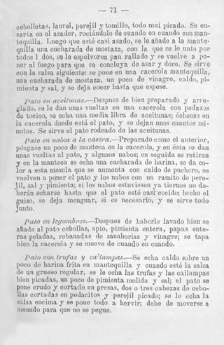 - 71 cebolletar, laurel, perejil y tornillo, todo mui picado. Ee ensarta en el asador, rociindolo de cuando en cuando con mantequilla. Luego que est&cari asado, se le afiade a la manteqiiilla una cucharada de mostaza, con la clue se le uiita por
todos 1 dos, EG le espolvorea pan rallado y se vuelve a 110ner a1 fuego para que se concluya de asar y dore. Ee sirt-e
con la ,&a siguiente: se pone en una cacerola mantequilla,
una cucliarada de mostaza, un poco de vinagre, caldo, pilnienta y sal, y se deja cocer liaata que espese.
p a t o eiz aceitzcizns.-Ikapues de bien preparado y a r m glade, se le dan unas vueltas en una cacerola con pedams
de tocino, Fe echa una media libra d e aceitunay dclienss en

1%cacerola donde est&el pato, y se dejan unos cunntos minntos. Se sirve el pato rodeado de las aceitunas.
pato ea m b o s a In casera.-Preparado cmno el anterior,
e
p&Ipace un poco de manteca en la cacerola, y en 6sta : dan
unar nv&ns a1 pato, y algunos nabos; on seguida se retirnn
y en la inanteca se echa iiiia cucharada de harina, se da color a estn mezcla que se aumenta con caldo de puchero, se
vuelven a poner el pnto y 10s nabos con un rainito de perejil, sal y pimhnta; s i 10s nabos estuviesen ya tiernos 110 deberdn eclinrse hasta que el pato est6 cnsi cocido; hecho el
guiso, se deja inenguar, si cs necesario, y se sirve todo
junto.

pato e* Ie~irnz6,.c.P.-Despues

de hnberlo lat-ado bien se

x h t e a1 pato ccbollas, apio, pimienta entera, papas ente-

ras peladas, rebanadas de zanahorias y vinagre; se tspa
hicn la cacerola y se mueve de cunndo en cuando.
p a l o con t r u f a s y cn7Zn.mpas.-Se echa caldo sobre un
poco de hnrina frita en mantequilla y cuando est6 l a salsa
de un grueso i'egdar, se le echa Ins trufas y las callamgas
hien picadas, un poco de pimienta rnolida y sal; el pato se
pone crudo y cortntlo en prcsas, dos o tres cabezas de cebocortsdas en podacitocl y perojil picado; se le echa la
q.llSa enCilna y 68 pone todo n hervir; debe de nioverqe a
nienudo para que no so pegue.

 