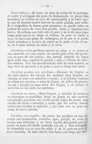 roto re1leno.-Se toma un poco de carne de la pechuga,
el contri y el higado del pato ya deshuesado, se pican bien
menndito, se entibia un poco de mantequilla y se bate hasta que d6 espnma cuatro huevos, la carne picada, pan rallado y raspadura de limon; para aumentar se puede echar un
pedazo de earn3 de vaca bien picada, leche y tambien otro
huevo. Se rellena con todo esto el pato y se le d a unas puntadas para que no se salga el relleno; se pone a1 horno a
asar, se hac6 una salsa de callampas, en l a que se le pnede
echar castafias; a la hora de comer se le quita cl hilo a1 pato, se le pone encima la salsa y se sirve.
perdices.-Las perdices enteras se salan y se ponen en
uira cacerola con una capita de aceite para cada dos perdices, un poco de vino blanco, una torrejs delgada de limon
para cada una, cogollos de perejil o apio y cabezas de cebollas enteras. Una vez acondicionado todo de esta manera, se
tara bien la cacerola y se pone a cocer a fuego mui lento.
pe7cZice.s asadns con snmZigaas.-Despues de limpins se
les mete dentro del cuerpo dos sardinas bien limpias, sin
cabeza; se asan con manteca o tocino, y si hubiese tomates
se echan por encima, o znrno de limon, un polvo de pimienta, sal y perejil; se asan entre dos fuegos, y a1 tiempo dc
servirlas se las qnita las sardinas.

I+idices en salsa.--Bien limpias y untadas de manteco
se sobreasan en parrillas; luego se ponen en una cacerolo
con perejil, .pimienta, sal, aceite crndo, hojas de laurel, una,
ruedas de limon o narmjas y caldo que las cuhra; cuandc
estuviuen cocidas se apartan, y por cada ave se pone una
yema de huevo batida.
P e ~ l i c e s repolZo.-Se ponen las perdices en una cecog2
cerola con zmahorias, cebollas, apio, perejil, un trozo dc
tocino, una salchicha y un buen repollo desaguado previamente en agua hirviendo sazonada con sal y bien estrujadg
Se humedece con un poco de caldo y se le pone un poco d
nnaz moscada. Se hace hervir tres horns con fuego por ahq

 