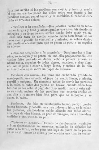 j? y por arriba si las perdices son viejas, y hora y media
si son nuevas. Se ponen las coles sobre una fuenlte y las
perdices encinia con el tocino y la salchicha a1 rede:dor cort a d a en trocitos chicos.
1-e/.ulccA Lu 53pCC,L.VCLb.-UVU
___--__-rebaen
nadas largas p finns y amortiguadas con agua hirviendo, se
estrujan y se frien en una sarten donde debe estar ya ealiente una taza de aceite; cuando esten bien fritas, se les
. .
pone medio, pocillo de vino, sal y pimienta., se echan dentro
las perdice s cocidas para que se pasen un POCO y en seguida
se sirven.
vu---.I-

'

perdices cstofaclas a In espa6oIa.-Desplumadns y limpias, se rahogan y se ponen en una olla proporcionada, con
tocino frito cortado en dados, cebolla picacla gruesa en
abnl1dnncia, especias de todas clases, manteca y vino blanc ~ Asi se pone a cocer a fuego lento, y encima de la olIa
.
un tiesto con agua sohre un papel de estraza.
perdices con Iimon.--Se
toma una cucharada grande d e
mantequilla, una ccbolla, el jug0 d e medio limon, pimienta,
perejil y orbgano. U n momento antes de servir Ias perdices
a la mesa sc baten dos yemas de huevo; cuando estbn Lien
batidas s0 les ocha el jug0 del otro iiiedio limon y esta salsa so vacia encimn de las perdices que e s t a r i n crudns en
una olla y sc mueve bien Qsta para que no se pegue y se
CUQZA 1%salsa.
I'ichoms.-Se

frie en mmtequilla tocino, perejil, yerba

lincna bastante y ccbolla; una vez todo esto frito, se le echan

pichones, afindibndoles caldo aliiiailo con todos oloreq,
llna CoPa de vino blanco, un poco de vinagre, unas almenclrns

mohdw y una. tostada de pan.

nsncZo~.-Despnes de desplumados, vaciados

P k h l 0 ) ~
~ ~

3 bien doscafionados se amarran, cuidando de dejarles las
Patas a 10 lar$o; se les pone una hoja de p a r r a en la pechusi 0s el tiemPo de ellas, y por encima una t i r a de tocino;

 