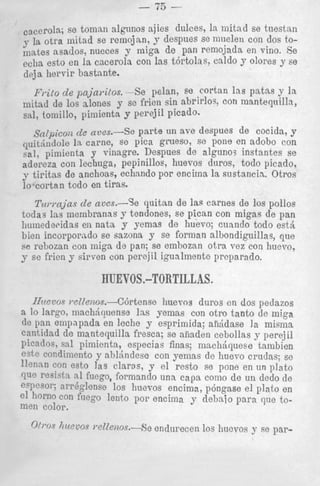 -

w-

I 3

-

se tomsn algnnos ajies dulees, la initad se tuestsn
la otra Initad se remojan, y despues se maelen con dos to,nates nsados: nueces y miga d e pan remojada en vino. Se
eella est0 en la. cacerola con las t6rtolas, caldo y olores y se
d r j a hervir bastante.
Frito de pajayitos. -Se pelan, ee cortan l a s patas y la
mitad de 10s alones y so frien sin abrirlos, con mantequilh,
snl, tomillo, pimienta y perejil picado.
~~~~i~~~~
de aves.-Se parte un ave despues de cocida, y
quit&lld,,le 1%carne, se pica grueso, se pone en adoho con
sal, pimienta y vinagre. Despues de alguno3 instantes se
adereza con lechuga, pepinillos, huevos duros, todo picado,
y tipitas de anchoas, echnndo por encima la sustancin. Otros
lo cortan todo en tiras.

T(LI.I.ajas avcs.-%
de
quitan de ]as carnes de 10s pollos
todas Ins niembranns y teodones, se pican con migas de pan
liuinedecidas en nata. y yemas de huevo; cuando todo est&
bien incorporado se sazona y se forman albondiguillas, que
se rebozan con iniga de pan; se emliozan o t r a vez con hucvo,
y se frien y sirven con perejil igualmentc prcparado.

RUEV0S.-TORTILLAS.
IJzteuoc wIle?zos.--C6rtense hueros duros cn dos peclazos
a lo largo, machiquense Ins yemas con otro tanto cle miga
de pan enipnpada en leche y esprimida; anidase la misllza
cnntidad de mantequilla fresca; se afiaden cebollas y perqjil
Picndos, sal piniienta, especias finas; nlschriqueee talnbien
est? condimento y abldndese con yenias de huevo crudas; se
11enm con esto Ias claras, y el resto se pone en un plat0
clue resiqtn nl fuego, formando una c a p como de un dedo de
eVcsol'; xrrEglense 10s huevos encima, p6ngase el lilato en
01 horn0 con fuego lento poi' encima y debaio para que tomen color.

h~ccos
wZZenos.-Se

o(1.0~

endurecen 10s 1iucvos y se par-

 