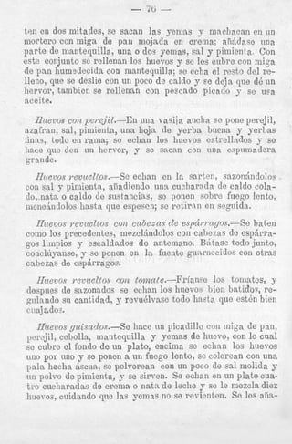 - 7b ten en dos mitades, se sacan ]as yemas y mncliacan en un
niortero con miga de pan mojada en crema; akidase nna
parte de mantequilla, una o dos yemas, sal y pimienta. Con
este conjunto se rellenan 10s huevos y se les cubre con miga
de pan humsdecicla con mantequilla; se echa el resto del relleno, clue se deslie con un poco de caldo y se deja que dd; un
hervor, tambien se rellennn con pescado picado y se ura
aceite.

l h e v o s con pei.ejiZ.-Zn una vasiia ancha se pone perejil,
azafran, sal, pimienta, una liojn de yerba huena y yerkas
finas, todo en rama; se echan 10s huevos estrellaclos y se
liace que den tin hervor, y se sacan con una espnmadera
grande.
Iiztevos ?-evuettos.-Sc echan en la sarten, sazondndolos
con sal y pimienta, al'ladiendo una cucharada de caldo colado, nata o caldo de snstancias, se ponen sobre fuego lento,
mcnednclolos hasta que espesen; se retiran en seguida.

Huevos Tevueltos con cn6eans d e espcii.i.ngos.--Se haten
como 10s precedentes, mezclhdolos con cabezas de espdrragos limpios y escaldados de antemano. Bktase todo junto,
eonclt'iyanse, y se ponen en la fuente gunrnecidos con otras
cabezas de espjrragos.
Hzievos revueltos con tonznte.--li'rianse 10s tomates, y
A n anvnnarlna _" oohan I n s hiievnc: h i e n h>.t.irlns. recn ""IIuI.
.__- _"."___
_7 -gulando su cantidad, y revudlvase todo haata que e s t h hien
cnajados.
rllocmiinc
u"uyu""

U
"

UWY"I.YU".,

*1
.
-

-I

Ificevos yuisados.-Se liace nn picadillo con miga de pan,
per"ji1, cebolla, mantequilla y yemas de hucvo, con lo cual
se cubre el fondo de un plato, encima se echan 10s liuevos
uno por uilo y se ponen a un fuego lento, se colorean con una
pals hecha riscua, se polvorean con un poco de sal molicla y
un polvo de pimienta, y se sirven. Se cchan en un plato cuat r o cucharaclas de crema o nata de leche y se le mezcla diez
liueTos, cuidanclo que las yemas no se revienten. Se les aiia-

 